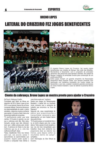 O Jogador Breno Lopes do Cruzeiro, faz quatro jogos
beneﬁcentes nas cidades de Manga, São João das Missões,
Montalvânia e Itacarambi, com o propósito de arrecadar
alimentos não perecíveis para famílias carentes. Na cidade de
Manga o objetivo foi arrecadar fundos para construção de um
prédio paraAPAE
Estes jogos tiveram um grande empenho da Associação
Desportiva Naza Esporte Clube, que sempre presente com
dedicação nos trabalhos prestados em nossa cidade de
Itacarambi, e por isso, acabam revelando grandes promessas
do nosso futebol brasileiro. Caso do lateral cruzeirense Breno
Lopes.
BRENO LOPES
LATERAL DO CRUZEIRO FEZ JOGOS BENEFICENTES
Folha
O informativo de Itacarambi
6 ESPORTES
DaTocaII-MaikysonCoelho
Contratado pelo Maior de Minas em
setembro de 2014, Breno Lopes vê em
2015 a sua grande chance de se ﬁrmar
na equipe celeste. Ciente da cobrança e
da responsabalidade de vestir o manto
estrelado, o lateral se mostrou conﬁante
para ajudar o Cruzeiro a fazer mais uma
temporadarepletadeconquistas.
"É gratiﬁcamente poder usar esta
camisa. O Cruzeiro é grande e eu sei
que a cobrança será alta. Mas estou
tranquilo, porque aqui eles oferecem
tudo que o atleta precisa para render
bem. A estrutura do Clube é uma das
melhores que eu já vi, uma das
melhoresdoBrasil",disse.
"Estou trabalhando ﬁrme nos treinos
para que, aos poucos, possa ir
aproveitando as oportunidades que
surgirem. Espero poder ajudar o
Cruzeiro a conquistar mais vitórias e
maistítulosnesteano",declarou.
Desde que chegou ao Tetracampeão
Brasileiro, o lateral tem se mostrado
muito contente com o ambiente de
trabalho que encontrou na Toca da
RaposaII.
Segundo ele, essa receptividade do
elenco azul proporciona-lhe a
tranquilidade necessária para
desempenhar um bom futebol dentro
dasquatrolinhas.
"O Cruzeiro possui um excelente time e
eu só tenho elogios para dar a esse
elenco.Todo o grupo é muito receptivo e
isso nos dá mais tranquilidade para
trabalhar. Esse bom ambiente nos
proporciona doar ao máximo nos
treinos, para depois colher os
resultados dentro de campo",
completou.
Com informação do Site Oﬁcial do
Cruzeiro.
Ciente da cobrança, Breno Lopes se mostra pronto para ajudar o Cruzeiro
 