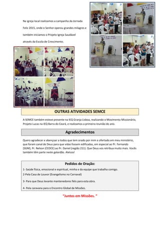 Na igreja local realizamos a campanha da Jornada
Feliz 2015, onde o Senhor operou grandes milagres e
também iniciamos o Projeto Igreja Saudável
através da Escola de Crescimento.
OUTRAS ATIVIDADES SEMCE
A SEMCE também esteve presente na IEQ Granja Lisboa, realizando o Movimento Missionário,
Projeto Lucas na IEQ Barra do Ceará, e realizamos a primeira reunião do ano.
Agradecimentos
Quero agradecer e abençoar a todos que tem orado por mim e ofertado em meu ministério,
que foram canal de Deus para que vidas fossem edificadas, em especial ao Pr. Fernando
(SGM), Pr. Nelson (CEDCE) ao Pr. Daniel (região 211). Que Deus vos retribua muito mais. Vocês
também têm parte neste galardão. Aleluia!
Pedidos de Oração:
1- Saúde física, emocional e espiritual, minha e da equipe que trabalha comigo.
2-Pela Casa de Louvor (Evangelismo no Carnaval)
3- Para que Deus levante mantenedores fiéis para esta obra.
4- Pela caravana para o Encontro Global de Missões.
“Juntos em Missões. ”
 