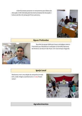 A SemCe esteve presente no treinamento para líderes da
educação cristã realizada pela Secretaria estadual de Educação e
Cultura da IEQ. Um tempo de firmar parcerias.
Águas Profundas
Reunião da equipe SGM para traçar estratégias sobre o
Treinando para Multiplicar 4 realizada no Conselho Nacional
de Diretores da IEQ em São Paulo. Um novo tempo chegando.
Igreja Local
Realizamos mais uma edição da campanha Jornada
Feliz, onde milagres aconteceram e 4 vidas foram
salvas!
Agradecimentos
 