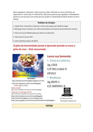 Quero agradecer e abençoar a todos que tem orado e ofertado em nosso ministério, em
especial do Pr. Carlos (Ce), Pr. Denardi (Pr). Não temos palavras para agradecer a fidelidade do
Senhor ao usar pessoas como vocês para nos ajudar na implantação do Reino de Deus na terra.
Aleluia!
Pedidos de Oração:
1- Saúde física, emocional e espiritual, minha e da equipe que trabalha comigo.
2-Pela igreja local. Iniciamos uma reforma do prédio e precisamos de provisão para concluir.
3- Pelas turmas de Alfabetização que estão em andamento.
4- Pela Casa de Louvor 2017
5- Pela Conferência Atos 1:8 (2017)
O grito da humanidade jamais é ignorado quando se ouve o
grito da cruz: - Está consumado.
FOTOS
 