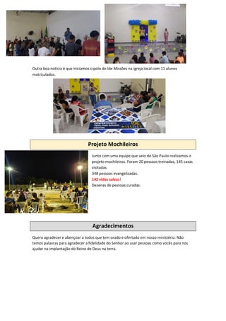 Outra boa notícia é que iniciamos o polo do Ide Missões na igreja local com 11 alunos
matriculados.
Projeto Mochileiros
Junto com uma equipe que veio de São Paulo realizamos o
projeto mochileiros. Foram 20 pessoas treinadas, 145 casas
visitadas.
348 pessoas evangelizadas.
142 vidas salvas!
Dezenas de pessoas curadas.
Agradecimentos
Quero agradecer e abençoar a todos que tem orado e ofertado em nosso ministério. Não
temos palavras para agradecer a fidelidade do Senhor ao usar pessoas como vocês para nos
ajudar na implantação do Reino de Deus na terra.
 