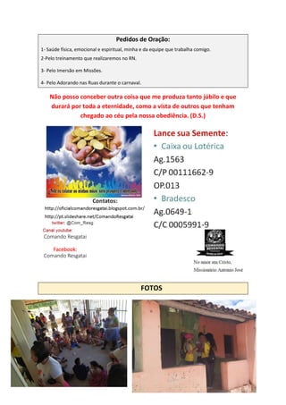 Pedidos de Oração:
1- Saúde física, emocional e espiritual, minha e da equipe que trabalha comigo.
2-Pelo treinamento que realizaremos no RN.
3- Pelo Imersão em Missões.
4- Pelo Adorando nas Ruas durante o carnaval.
Não posso conceber outra coisa que me produza tanto júbilo e que
durará por toda a eternidade, como a vista de outros que tenham
chegado ao céu pela nossa obediência. (D.S.)
FOTOS
Comando Resgatai
Facebook:
Comando Resgatai
 