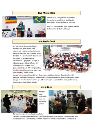 Live Missionária
Continuando o Projeto Live Missionária,
transmitimos uma Live de Mobilização
Missionária no Instagram e no YouTube.
Com 132 visualizações, ainda hoje recebemos
testemunhos desta live. Aleluia!
ImerSertão 2021
O Projeto Imersão em Missões, foi
reformulado. Além de dar uma
experiência e treinamento missionário
de curto prazo aos participantes, agora
também dá a oportunidade de conhecer
um pouco a cultura sertaneja,
despertando a igreja para alcançar os
não alcançados. Este ano foram 50
alunos oriundos de 4 estados. 71
pessoas alcançadas, 205 evangelizadas,
45 vidas salvas (todos começaram a ser
consolidados). Destes todos
compareceram ao culto de abertura da igreja e mais três visitantes. O que totalizou 48
pessoas. A igreja ficou pequena para receber os novos convertidos. Neste número não conta a
equipe de trabalho nem os irmãos que já frequentavam o trabalho feito pelos pastores que
assumiram a igreja. Glória a Deus!
Igreja Local
Na igreja
local
realizamos
mais um
edição da
Ceia do
Fortalecimento e Campanha Jornada Feliz.
Também nomeamos a nova liderança do Grupo Missionário de Homens e de Mulheres. Além
disso celebramos 1 ano da IEQ Serrinha 4. Na ocasião a festa foi comandada pela Banda 4.
 