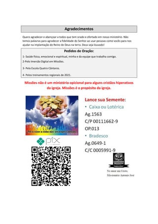 Agradecimentos
Quero agradecer e abençoar a todos que tem orado e ofertado em nosso ministério. Não
temos palavras para agradecer a fidelidade do Senhor ao usar pessoas como vocês para nos
ajudar na implantação do Reino de Deus na terra. Deus seja louvado!
Pedidos de Oração:
1- Saúde física, emocional e espiritual, minha e da equipe que trabalha comigo.
2-Pelo Imersão Digital em Missões.
3- Pela Escola Quatro Cântaros.
4- Pelos treinamentos regionais de 2021.
Missões não é um ministério opicional para alguns cristãos hiperativos
da igreja. Missões é o propósito da igreja.
Comando Resgatai
Facebook:
Comando Resgatai
 