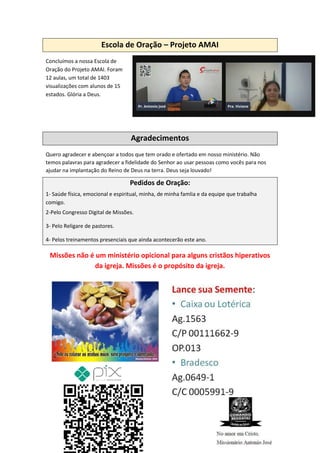 Escola de Oração – Projeto AMAI
Concluímos a nossa Escola de
Oração do Projeto AMAI. Foram
12 aulas, um total de 1403
visualizações com alunos de 15
estados. Glória a Deus.
Agradecimentos
Quero agradecer e abençoar a todos que tem orado e ofertado em nosso ministério. Não
temos palavras para agradecer a fidelidade do Senhor ao usar pessoas como vocês para nos
ajudar na implantação do Reino de Deus na terra. Deus seja louvado!
Pedidos de Oração:
1- Saúde física, emocional e espiritual, minha, de minha famlia e da equipe que trabalha
comigo.
2-Pelo Congresso Digital de Missões.
3- Pelo Religare de pastores.
4- Pelos treinamentos presenciais que ainda acontecerão este ano.
Missões não é um ministério opicional para alguns cristãos hiperativos
da igreja. Missões é o propósito da igreja.
Comando Resgatai
Facebook:
Comando Resgatai
 
