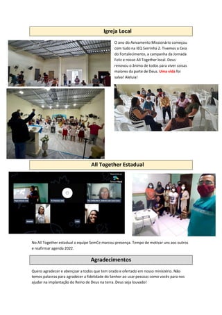 Igreja Local
O ano do Avivamento Missionário começou
com tudo na IEQ Serrinha 2. Tivemos a Ceia
do Fortalecimento, a campanha da Jornada
Feliz e nosso All Together local. Deus
renovou o ânimo de todos para viver coisas
maiores da parte de Deus. Uma vida foi
salva! Aleluia!
All Together Estadual
No All Together estadual a equipe SemCe marcou presença. Tempo de motivar uns aos outros
e reafirmar agenda 2022.
Agradecimentos
Quero agradecer e abençoar a todos que tem orado e ofertado em nosso ministério. Não
temos palavras para agradecer a fidelidade do Senhor ao usar pessoas como vocês para nos
ajudar na implantação do Reino de Deus na terra. Deus seja louvado!
 