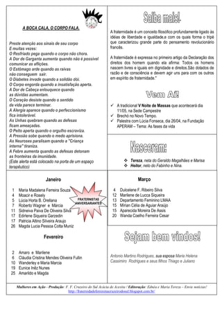 "
         A BOCA CALA, O CORPO FALA.
                                                                 A fraternidade é um conceito filosófico profundamente ligado às
                                                                 idéias de liberdade e igualdade,e com os quais forma o tripé
Preste atenção aos sinais de seu corpo                           que caracterizou grande parte do pensamento revolucionário
E muitas vezes:                                                  francês.
O Resfriado pega quando o corpo não chora.
A Dor de Garganta aumenta quando não é possível                  A fraternidade é expressa no primeiro artigo da Declaração dos
comunicar as aflições.                                           direitos dos homem quando ela afirma: Todos os homens
O Estômago arde quando as raivas                                 nascem livres e iguais em dignidade e direitos.São dotados de
não conseguem sair.                                              razão e de consciência e devem agir uns para com os outros
O Diabetes invade quando a solidão dói.                          em espírito de fraternidade."
O Corpo engorda quando a insatisfação aperta.
A Dor de Cabeça enlouquece quando
as dúvidas aumentam.
O Coração desiste quando o sentido
da vida parece terminar.                                          A tradicional V Noite de Massas que acontecerá dia
A Alergia aparece quando o perfeccionismo                          11/05, na Sede Campestre
fica intolerável.                                                 Brechó no Novo Tempo.
As Unhas quebram quando as defesas                                Palestra com Lúcia Fonseca, dia 26/04, na Fundação
ficam ameaçadas.                                                   APERAM – Tema: As fases da vida
O Peito aperta quando o orgulho escraviza.
A Pressão sobe quando o medo aprisiona.
As Neuroses paralisam quando a "Criança
interna" tiraniza.
A Febre aumenta quando as defesas detonam
as fronteiras da imunidade.
(Este alerta está colocado na porta de um espaço                           Tereza, neta do Geraldo Magalhães e Marisa
terapêutico)                                                               Heitor, neto do Fabinho e Nina.


                        Janeiro                                                    Março

  1    Maria Madalena Ferreira Souza                               4   Dulcelene F. Ribeiro Silva
  4    Moacir e Rosely                                            12   Marilene de Lucca Siqueira
  5    Lúcia Horta B. Orellana              FRATERNISTAS          13   Departamento Feminino LMAA
                                           ANIVERSARIANTES
  7    Roberto Wagner e Márcia                                    15   Mírian Célia de Aguiar Araújo
 11    Sidneiva Paiva De Oliveira Silva                           15   Aparecida Moreira De Assis
 17    Edirlene Siqueira Garzedin                                 20   Wanda Coelho Ferreira Cesar
 17    Patricia Altino Silveira Araujo
 26    Magda Lucia Pessoa Cotta Muniz

                       Fevereiro

  2    Amaro e Marilene
  6    Cláudia Cristina Mendes Oliveira Fullin                   Antonio Martins Rodrigues, sua esposa Maria Helena
 10    Wanderley e Maria Marcia                                  Cassimiro Rodrigues e seus filhos Thiago e Juliano
 19    Eunice Inêz Nunes
 25    Amarildo e Magda


      Mulheres em Ação - Produção: F. F. Cruzeiro do Sul Acácia de Acesita / Editoração: Ednéa e Maria Tereza – Envie notícias!
                                    http://fraternidadefemininacruzeirodosul.blogspot.com.br/    .
 