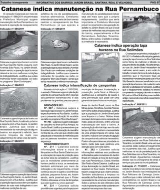 Trabalho transparente                 INFORMATIVO DOS BAIRROS JARDIM BRASIL, SANTANA, REAL E VELHOBOL                                                               PÁG. 07

 Catanese indica manutenção na Rua Pernambuco
   O vereador Catanese por meio de         asfáltica de via de paralelepípedo,          manutenção do paralelepípedo talvez
indicação nº. 688/2011 encaminhada         trechos alternativos. Entretanto             seja até mais caro que o próprio
a Prefeitura Municipal sugere              entendemos que seria de bom senso            recapeamento. Justifica que seria
manutenção da Rua Pernambuco no            realizar o recapeamento da Rua               importante a Prefeitura Municipal
tocante à operação de recapeamento         Pernambuco, já que apenas a                  prever no orçamento a recuperação do
Indicação nº. 685/2011                     Indicação nº. 686/2011                       asfalto no Jardim Brasil, eis que o local
                                                                                        carece de melhorias nas principais vias
                                                                                        do bairro, especialmente a Rua
                                                                                        Pernambuco, Solimões, Tocantins,
                                                                                        Bahia, entre outras. O asfalto é antigo
                                                                                        e a melhoria é necessária.
                                                                                                      Catanese indica operação tapa
                                                                                                        buracos na Rua Solimões
                                                                                                                                        O vereador encaminhou indicação nº.
                                                                                                                                    691/2011 a Prefeitura Municipal sugerindo
                                                                                                                                    operação tapa buracos na Rua Solimões
Catanese sugere tapa buraco no início      Catanese sugere tapa buraco na Avenida                                                   como forma de melhorar o trânsito no
da Rua Espírito Santo esquina com          São Paulo, no Jardim Brasil. Assim, sendo                                                pequeno trecho de asfalto. Há certo tempo,
Avenida São Paulo, no Jardim Brasil.       a operação tapa buraco deixará a Avenida                                                 as ruas do Jardim Brasil necessitam de
Assim sendo, a operação tapa buracos       São Paulo com melhores condições de                                                      melhorias, sendo assim, e em razão do
deixará a via com melhores condições       trafegabilidade. Justifica que a presente                                                trabalho no bairro de troca de rede de água,
de trafegabilidade. Justifica que estas    indicação foi recebida via rádio no                                                      pedimos que o município faça as
melhorias foram solicitadas via rádio      programa “Bom Dia Amparo”, sendo que                                                     necessárias manutenções posto que a Rua
no programa “Bom Dia Amparo”.              se faz necessário a referida manutenção.                                                 São Benedito deva ser beneficiada com a
                                                                                                                                    operação tapa buracos, não custando nada
Indicação nº. 296/2011                        Catanese indica intensificação de campanhas                                           atender a solicitação do Vereador. Justifica
                                               Através da indicação nº. 550/2009,       município de Amparo. A orientação, a        que o recapeamento asfáltica no trecho
                                           o vereador Catanese sugere implantação       prevenção, pode fazer a diferença.          compreende um espaço de mais ou menos
                                           urgente de campanhas de DST (doença          Justifica que a campanha de saúde é         60 metros. A Rua Solimões possui asfalto
                                           sexualmente transmissível) e dos             uma prevenção que pode ser uma              antigo, merecendo o benefício nesse trecho
                                           problemas da gravidez precoce para o         garantia de bons frutos ao município.       especificado.
                                                INDICAÇÕES 2011                         áreas do Jardim Brasil, como na Rua         Indicação nº. 689/2011
                                                Nº. 687 – Catanese sugere a             Minas gerais, Rondônia, Avenida Paraná,
                                           operação tapa buraco no Jardim Brasil,       bem como outras áreas públicas. Justifica
                                           especificamente na Rua Bahia. Justifica      que a população do Jardim Brasil pede
                                           que a presente indicação foi recebida        uma limpeza n o bairro. Muitas áreas
Catanese sugere limpeza de bueiro na       via rádio no programa “Bom Dia Amparo”.      precisam de limpeza como capinação do
Rua Espírito Santo, localizado próximo          Nº. 700 – Catanese sugere colocação     mato, poda de árvores, enfim uma boa
a esquina com a Rua Ceara, no Jardim       de cascalho no final da Rua Amapá, no        manutenção em todo o bairro. A
Brasil. Justifica que existe a             Jardim Brasil. Justifica que moradores que   reclamação já não é de hoje, vem há certo
necessidade da manutenção de alguns        lá residem pedem colocação de cascalho       tempo. As fotos mostram a necessidade
bueiros, em especial o referido, bem       no final da via, uma vez que o trecho está   de uma ampla limpeza em várias ruas
como limpeza de mato nos                   prejudicado e necessita de melhorias para    do bairro, inclusive com ampla divulgação
calçamentos de várias vias do bairro.      que as pessoas transitem com maior           de campanha educativa se necessário.        Catanese sugere manutenção de
Indicação nº. 682/2011                     segurança.                                   Porém a limpeza deve ser prioridade no      paralelepípedos nas Ruas Solimões e
                                                REQUERIMENTOS 2011                      bairro, razão pela qual, pedimos uma        Tocantins, no Jardim Brasil, uma vez que
                                                Nº. 211 – Catanese solicita             atenção para com este bairro.               as pedras estão soltas principalmente
                                           informações sobre a troca de                     Nº. 282 – Catanese solicita             no cruzamento das vias. Justifica que
                                           lâmpadas na Rua Santa Catarina com           informações relativas aos problemas         melhorias na via de paralelepípedo da
                                           a colocação de capa de proteção para         enfrentados pelos moradores do Jardim       Rua Solimões com a Rua Tocantins, no
                                           se evitar atos de vandalismo. Justifica      Brasil em relação à troca de iluminação     Jardim Brasil. Aguardamos inclusão
                                           que os moradores anteriormente já            nas ruas Pernambuco, Ceará, Avenida         destas vias no cronograma de obras e
                                           haviam pedido a troca, os vereadores         São Paulo e Santa Catarina. Justifica que   serviços por parte da municipalidade.
                                           também solicitaram por meio de               a boa iluminação no Jardim Brasil, em       Indicação nº. 713/2011 – Catanese
                                           indicação e de requerimento, o local         especial na Rua Ceará, Pernambuco,          solicita nova leitura nas contas de água
                                           continua escuro e sujeito a ocorrências      trazem a segurança que o bairro precisa.    no Jardim Brasil e nas imediações da
Catanese sugere a operação tapa buraco     policiais, pequenos furtos, etc. Assim       Também solicitamos a limpeza no             Rua Feliciano de Camargo Júnior.
na Rua Espírito Santo, no Jardim Brasil,   sendo, seria possível que o Poder            escadão da Rua Bahia que se encontra        Justifica que o valor cobrado tem sido
esquina com a Rua Bahia. Justifica que     Público efetuasse a troca de lâmpadas        necessitando de uma boa manutenção.         contraditórios no Jardim Brasil e na
a operação tapa buracos tem por objetivo   que são quatro ou cinco apenas?              Sobre a pintura de solo (trânsito) seria    Rua Feliciano de Camargo Júnior.
deixar às ruas mais trafegáveis e com           Nº. 231 – Catanese solicita             muito importante para evitar acidentes em   Aguardamos providências acerca da
melhores condições de uso.                 providências urgentes para limpeza em        especial nas esquinas das ruas.             reclamação.
 