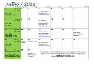 domingo        segunda                      terça                          quarta          quinta        sexta                            sábado
1                 1º domingo 2                 3                          4                             5               6            7
                   (Cor: Verde)
                                                                          Estudo Bíblico Online
CULTO   17h                                                               Hora Luterana, 18h
                                                                          livestream.com/caminhohl
Despedida Rev. Marcos


8                2º domingo 9                  10                         11                            12              13           14
                  (Cor: Verde)                                            Aniv. Walter Müller Jr.


CULTO 19h                                                                 Estudo Bíblico Online
                                                                          Hora Luterana, 18h
após, Cantina                                                             livestream.com/caminhohl


15                3º domingo 16                17                         18                            19              20           21
                   (Cor: Verde)                                           Aniv. Eliza M. C. Müller
                                                                                                                                     Festa Julina do
                                                                          Estudo Bíblico Online
CULTO   9h30                                                              Hora Luterana, 18h
                                                                                                                                     Distrito Paulista, 16h
                                                                                                                                     Piedade-SP
                                                                          livestream.com/caminhohl


22               4º domingo 23                 24                         25                            26              27           28
                  (Cor: Verde) Aniv. Gysela    Aniv. Ingryd Lohr Müller
                                 Lohr Müller                              Estudo Bíblico Online
CULTO 19h                                                                 Hora Luterana, 18h
                                                                          livestream.com/caminhohl
após, Cantina


29                     5º domingo 30           31
Aniv. Alexa O. B. Herber (Cor: Verde)                                          Fique atento aos horários de culto, pois no período de vacância pastoral
                                               Reunião de                       podem ocorrer alterações. Mantenha-se atualizado sempre pelo blog,
CULTO DISTRITAL,                               Pastores, 15h30
10h – Ginásio Moinho Velho                     Piedade-SP                                               www.                  .org.br
 