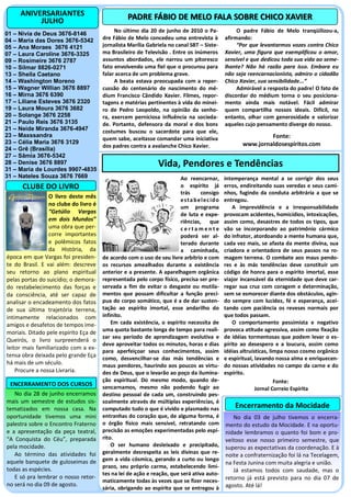 ANIVERSARIANTES                              PADRE FÁBIO DE MELO FALA SOBRE CHICO XAVIER
          JULHO
                                            No último dia 20 de junho de 2010 o Pa-                 O padre Fábio de Melo tranqüilizou-a,
01 – Nívia de Deus 3676-8146
04 – Maria das Dores 3676-5342         dre Fábio de Melo concedeu uma entrevista à             afirmando:
05 – Ana Moraes 3676 4121              jornalista Marília Gabriela no canal SBT – Siste-            “Por que levantarmos vozes contra Chico
07 – Laura Caroline 3676-3325          ma Brasileiro de Televisão . Entre os inúmeros          Xavier, uma figura que exemplificou o amor,
09 – Rosimeire 3676 2787               assuntos abordados, ele narrou um pitoresco             sensível e que dedicou toda sua vida ao seme-
10 – Silmar 8826-0271                  fato envolvendo uma fiel que o procurou para            lhante? Não há razão para isso. Embora eu
13 – Sheila Caetano                    falar acerca de um problema grave.                      não seja reencarnacionista, admiro o cidadão
14 – Washington Moreno                      A beata estava preocupada com a reper-             Chico Xavier, sua sensibilidade...”
15 – Wagner Willian 3676 8897          cussão do centenário de nascimento do mé-                    Admirável a resposta do padre! O fato de
16 – Mirna 3676 6390                   dium Francisco Cândido Xavier. Filmes, repor-           discordar do médium torna o seu posiciona-
17 – Liliane Esteves 3676 2320         tagens e matérias pertinentes à vida do minei-          mento ainda mais notável. Fácil admirar
19 – Laura Moura 3676 3682             ro de Pedro Leopoldo, na opinião da senho-              quem compartilha nossos ideais. Difícil, no
20 – Solange 3676 2258                 ra, exercem perniciosa influência na socieda-           entanto, olhar com generosidade e valorizar
21 – Paulo Reis 3676 3135              de. Portanto, defensora da moral e dos bons             aqueles cujo pensamento diverge do nosso.
21 – Neide Miranda 3676-4947           costumes buscou o sacerdote para que ele,
23 – Maxssandra                                                                                                Fonte:
                                       quem sabe, aceitasse comandar uma iniciativa
23 – Célia Maria 3676 3129                                                                            www.jornaldosespiritos.com
                                       dos padres contra a avalanche Chico Xavier.
24 – Grê (Brasília)
27 – Sâmia 3676-5342
28 – Denise 3676 8897
31 – Maria de Lourdes 9907-4835
                                                                Vida, Pendores e Tendências
31 – Nateles Souza 3676 7669                                            Ao reencarnar,         intemperança mental a se corrigir dos seus
      CLUBE DO LIVRO                                                    o espírito já          erros, endireitando suas veredas e seus cami-
                                                                        trás      consigo      nhos, fugindo da conduta arbitrária a que se
                 O livro deste mês
                                                                        e st a b e l ec id o   entregou.
                 no clube do livro é                                    um programa                A imprevidência e a irresponsabilidade
                 “Getúlio Vargas                                        de luta e expe-        provocam acidentes, homicídios, intoxicações,
                 em dois Mundos”                                        riências, que          assim como, desastres de todos os tipos, que
                 uma obra que per-                                      certamente             vão se incorporando ao patrimônio cármico
                 corre importantes                                      poderá ser al-         do infrator, atordoando a mente humana que,
                 e polêmicos fatos                                      terado durante         cada vez mais, se afasta da mente divina, sua
                 da História, da                                        a caminhada,           criadora e orientadora de seus passos na ro-
época em que Vargas foi presiden-      de acordo com o uso de seu livre arbítrio e com         magem terrena. O combate aos maus pendo-
te do Brasil. E vai além: descreve     os recursos amealhados durante a existência             res e às más tendências deve constituir um
seu retorno ao plano espiritual        anterior e a presente. A aparelhagem orgânica           código de honra para o espírito imortal, esse
pelas portas do suicídio; o demora-    representada pelo corpo físico, precisa ser pre-        viajor incansável da eternidade que deve car-
do restabelecimento das forças e       servada a fim de evitar o desgaste ou mutila-           regar sua cruz com coragem e determinação,
da consciência, até ser capaz de       mentos que possam dificultar a função precí-            sem se esmorecer diante dos obstáculos, agin-
analisar o encadeamento dos fatos      pua do corpo somático, que é a de dar susten-           do sempre com lucidez, fé e esperança, acei-
de sua última trajetória terrena,      tação ao espírito imortal, esse andarilho do            tando com paciência os reveses normais por
intimamente relacionados com           infinito.                                               que todos passam.
amigos e desafetos de tempos ime-          Em cada existência, o espírito necessita de             O comportamento pessimista e negativo
moriais. Ditado pele espírito Eça de   uma quota bastante longa de tempo para reali-           provoca atitude agressiva, assim como fixação
                                       zar seu período de aprendizagem evolutiva e             de idéias tormentosas que podem levar o es-
Queirós, o livro surpreenderá o
                                       deve aproveitar todos os minutos, horas e dias          pírito ao desespero e a loucura, assim como
leitor mais familiarizado com a ex-
                                       para aperfeiçoar seus conhecimentos, assim              idéias altruísticas, limpa nosso cosmo orgânico
tensa obra deixada pelo grande Eça     como, desvencilhar-se das más tendências e              e espiritual, lavando nossa alma e enriquecen-
há mais de um século.                  maus pendores, haurindo aos poucos as virtu-            do nossas atividades no campo da carne e do
    Procure a nossa Livraria.          des de Deus, que o levarão ao poço da ilumina-          espírito.
                                       ção espiritual. Do mesmo modo, quando de-                                      Fonte:
 ENCERRAMENTO DOS CURSOS               sencarnamos, mesmo não podendo fugir ao                               Jornal Correio Espírita
   No dia 28 de junho encerramos       destino pessoal de cada um, construindo pes-
mais um semestre de estudos sis-       soalmente através de múltiplas experiências, é
tematizados em nossa casa. Na          computado tudo o que é vivido e plasmado nas                Encerramento da Mocidade
oportunidade tivemos uma mini          entranhas do coração que, de alguma forma, é               No dia 03 de julho tivemos o encerra-
palestra sobre o Encontro Fraterno     o órgão físico mais sensível, retratando com            mento do estudo da Mocidade. E na oportu-
e a apresentação da peça teatral,      precisão as emoções experimentadas pelo espí-           nidade lembramos o quanto foi bom e pro-
“A Conquista do Céu”, preparada        rito.                                                   veitoso esse nosso primeiro semestre, que
pela mocidade.                             O ser humano desleixado e precipitado,              superou as expectativas da coordenação. E à
   Ao término das atividades foi       geralmente desrespeita as leis divinas que re-
                                                                                               noite a confraternização foi lá na Tecelagem,
aquele banquete de guloseimas de       gem a vida cósmica, gerando a curto ou longo
                                                                                               na Festa Junina com muita alegria e união.
todas as espécies.                     prazo, seu próprio carma, estabelecendo limi-
                                                                                                  Já estamos todos com saudade, mas o
                                       tes na lei de ação e reação, que será ativa auto-
   E só pra lembrar o nosso retor-                                                             retorno já está previsto para no dia 07 de
                                       maticamente todas às vezes que se fizer neces-
no será no dia 09 de agosto.                                                                   agosto. Até lá!
                                       sária, obrigando ao espírito que se entregou à
 