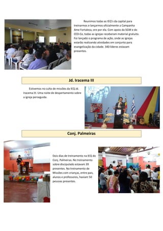 Reunimos todas as IEQ’s da capital para
treinarmos e lançarmos oficialmente a Campanha
Ame Fortaleza, ore por ela. Com apoio da SGM e do
CED-Ce, todas as igrejas receberam material gratuito.
Foi lançado o programa de ação, onde as igrejas
estarão realizando atividades em conjunto para
evangelização da cidade. 340 líderes estavam
presentes.
Jd. Iracema III
Estivemos no culto de missões da IEQ Jd.
Iracema III. Uma noite de despertamento sobre
a igreja perseguida.
Conj. Palmeiras
Dois dias de treinamento na IEQ do
Conj. Palmeiras. No treinamento
sobre discipulado estavam 39
presentes. No treinamento de
Missões com crianças, entre pais,
alunos e professores, haviam 50
pessoas presentes.
 