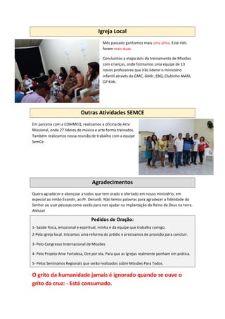 Igreja Local
Mês passado ganhamos mais uma alma. Este mês
foram mais duas.
Concluímos a etapa dois do treinamento de Missões
com crianças, onde formamos uma equipe de 13
novos professores que irão liderar o ministério
infantil através do GMC, GMJr, EBQ, Clubinho AMAI,
GP Kids.
Outras Atividades SEMCE
Em parceria com a COMMEQ, realizamos a oficina de Arte
Missional, onde 27 líderes de música e arte forma treinados.
Também realizamos nossa reunião de trabalho com a equipe
SemCe.
Agradecimentos
Quero agradecer e abençoar a todos que tem orado e ofertado em nosso ministério, em
especial ao irmão Evandir, ao Pr. Denardi. Não temos palavras para agradecer a fidelidade do
Senhor ao usar pessoas como vocês para nos ajudar na implantação do Reino de Deus na terra.
Aleluia!
Pedidos de Oração:
1- Saúde física, emocional e espiritual, minha e da equipe que trabalha comigo.
2-Pela igreja local. Iniciamos uma reforma do prédio e precisamos de provisão para concluir.
3- Pelo Congresso Internacional de Missões
4- Pelo Projeto Ame Fortaleza, Ore por ela. Para que as igrejas realmente ponham em prática.
5- Pelos Seminários Regionais que serão realizados sobre Missões Para Todos.
O grito da humanidade jamais é ignorado quando se ouve o
grito da cruz: - Está consumado.
 