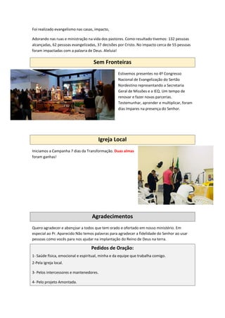 Foi realizado evangelismo nas casas, impacto,
Adorando nas ruas e ministração na vida dos pastores. Como resultado tivemos: 132 pessoas
alcançadas, 62 pessoas evangelizadas, 37 decisões por Cristo. No impacto cerca de 55 pessoas
foram impactadas com a palavra de Deus. Aleluia!
Sem Fronteiras
Estivemos presentes no 4º Congresso
Nacional de Evangelização do Sertão
Nordestino representando a Secretaria
Geral de Missões e a IEQ. Um tempo de
renovar e fazer novas parcerias.
Testemunhar, aprender e multiplicar, foram
dias ímpares na presença do Senhor.
Igreja Local
Iniciamos a Campanha 7 dias da Transformação. Duas almas
foram ganhas!
Agradecimentos
Quero agradecer e abençoar a todos que tem orado e ofertado em nosso ministério. Em
especial ao Pr. Aparecido Não temos palavras para agradecer a fidelidade do Senhor ao usar
pessoas como vocês para nos ajudar na implantação do Reino de Deus na terra.
Pedidos de Oração:
1- Saúde física, emocional e espiritual, minha e da equipe que trabalha comigo.
2-Pela igreja local.
3- Pelos intercessores e mantenedores.
4- Pelo projeto Amontada.
 