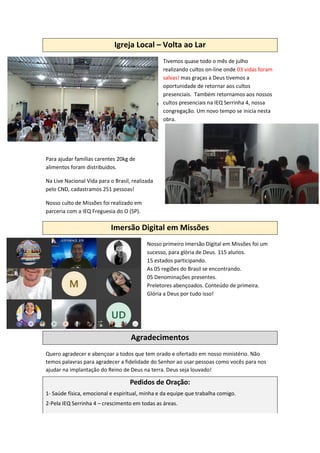 Igreja Local – Volta ao Lar
Tivemos quase todo o mês de julho
realizando cultos on-line onde 03 vidas foram
salvas! mas graças a Deus tivemos a
oportunidade de retornar aos cultos
presenciais. Também retornamos aos nossos
cultos presenciais na IEQ Serrinha 4, nossa
congregação. Um novo tempo se inicia nesta
obra.
Para ajudar famílias carentes 20kg de
alimentos foram distribuídos.
Na Live Nacional Vida para o Brasil, realizada
pelo CND, cadastramos 251 pessoas!
Nosso culto de Missões foi realizado em
parceria com a IEQ Freguesia do O (SP).
Imersão Digital em Missões
Nosso primeiro Imersão Digital em Missões foi um
sucesso, para glória de Deus. 115 alunos.
15 estados participando.
As 05 regiões do Brasil se encontrando.
05 Denominações presentes.
Preletores abençoados. Conteúdo de primeira.
Glória a Deus por tudo isso!
Agradecimentos
Quero agradecer e abençoar a todos que tem orado e ofertado em nosso ministério. Não
temos palavras para agradecer a fidelidade do Senhor ao usar pessoas como vocês para nos
ajudar na implantação do Reino de Deus na terra. Deus seja louvado!
Pedidos de Oração:
1- Saúde física, emocional e espiritual, minha e da equipe que trabalha comigo.
2-Pela IEQ Serrinha 4 – crescimento em todas as áreas.
 