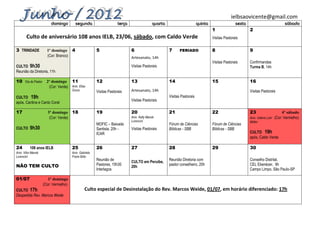 ielbsaovicente@gmail.com
                           domingo         segunda                      terça                  quarta                       quinta                  sexta                           sábado
                                                                                                                                     1                      2
       Culto de aniversário 108 anos IELB, 23/06, sábado, com Caldo Verde                                                            Visitas Pastorais

3 TRINDADE               1º domingo 4                     5                     6                       7      FERIADO               8                      9
                         (Cor: Branco)                                          Artesanato, 14h
                                                                                                                                     Visitas Pastorais      Confirmandas
CULTO 9h30                                                                      Visitas Pastorais                                                           Turma B, 14h
Reunião da Diretoria, 11h

10     Dia do Pastor     2º domingo 11                    12                    13                      14                           15                     16
                          (Cor: Verde) Aniv. Elias
                                         Gross            Visitas Pastorais     Artesanato, 14h                                                             Visitas Pastorais
CULTO 19h                                                                                               Visitas Pastorais
                                                                                Visitas Pastorais
após, Cantina e Canto Coral

17                       3º domingo 18                    19                    20                      21                           22                     23                      4º sábado
                          (Cor: Verde)                                          Aniv. Kelly Mansk                                                           Aniv. Valéria Lohr (Cor: Vermelho)
                                                                                Lorencini                                                                   Müller
                                                          MOFIC – Baixada                               Fórum de Ciências            Fórum de Ciências
CULTO     9h30                                            Santista, 20h -       Visitas Pastorais       Bíblicas - SBB               Bíblicas - SBB
                                                          ICAR                                                                                              CULTO 19h
                                                                                                                                                            após, Caldo Verde

24        108 anos IELB                  25               26                    27                      28                           29                     30
Aniv. Vítor Mansk                        Aniv. Gabriela
Lorencini                                Freire Brito
                                                          Reunião de                                    Reunião Diretoria com                               Conselho Distrital,
                                                                                CULTO em Peruíbe,
NÃO TEM CULTO                                             Pastores, 15h30                               pastor conselheiro, 20h                             CEL Ebenézer, 9h
                                                                                20h
                                                          Interlagos                                                                                        Campo Limpo, São Paulo-SP

01/07                     1º domingo
                       (Cor: Vermelho)
CULTO 17h                                         Culto especial de Desinstalação do Rev. Marcos Weide, 01/07, em horário diferenciado: 17h
Despedida Rev. Marcos Weide
 