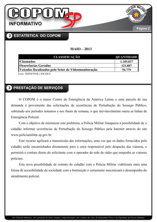 “Nós Policiais Militares, sob a proteção de Deus, estamos compromissados com a Defesa da Vida, da Integridade Física e da Dignidade da Pessoa Humana”
.
MAIO – 2013
CLASSIFICAÇÃO QUANTIDADE
Chamadas 1.185.037
Ocorrências Geradas 121.887
Veículos fiscalizados pelo Setor de Videomonitoração 56.779
Fonte: SIOPM/WEB e SOLIDUS
O COPOM é o maior Centro de Emergência da América Latina e uma parcela de sua
demanda é proveniente das solicitações de ocorrências de Perturbação do Sossego Público,
sobretudo nos períodos noturnos e nos finais de semana, o que inevitavelmente onera as linhas de
Emergência Policial.
Com o objetivo de minimizar este problema, a Polícia Militar franqueou a possibilidade de o
cidadão informar ocorrências de Perturbação do Sossego Público pela Internet através do site
www.policiamilitar.sp.gov.br.
Este recurso agilizará a transmissão das informações, uma vez que os dados fornecidos pelo
cidadão serão encaminhados diretamente para o setor responsável pelo despacho das viaturas, e
permitirá o contato direto do solicitante com o operador da rede de rádio que empenha as viaturas
policiais.
Esta nova possibilidade de contato do cidadão com a Polícia Militar viabilizará mais uma
forma de acessibilidade da sociedade com a Instituição e certamente maximizará o desempenho do
atendimento policial.
2 ESTATÍSTICA DO COPOM
3 PRESTAÇÃO DE SERVIÇOS
Página 3
Página 2
 