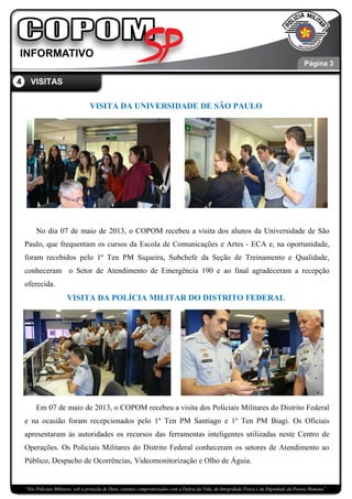 “Nós Policiais Militares, sob a proteção de Deus, estamos compromissados com a Defesa da Vida, da Integridade Física e da Dignidade da Pessoa Humana”
VISITA DA UNIVERSIDADE DE SÃO PAULO
No dia 07 de maio de 2013, o COPOM recebeu a visita dos alunos da Universidade de São
Paulo, que frequentam os cursos da Escola de Comunicações e Artes - ECA e, na oportunidade,
foram recebidos pelo 1º Ten PM Siqueira, Subchefe da Seção de Treinamento e Qualidade,
conheceram o Setor de Atendimento de Emergência 190 e ao final agradeceram a recepção
oferecida.
VISITA DA POLÍCIA MILITAR DO DISTRITO FEDERAL
Em 07 de maio de 2013, o COPOM recebeu a visita dos Policiais Militares do Distrito Federal
e na ocasião foram recepcionados pelo 1º Ten PM Santiago e 1º Ten PM Biagi. Os Oficiais
apresentaram às autoridades os recursos das ferramentas inteligentes utilizadas neste Centro de
Operações. Os Policiais Militares do Distrito Federal conheceram os setores de Atendimento ao
Público, Despacho de Ocorrências, Videomonitorização e Olho de Águia.
Página 3
4 VISITAS
 