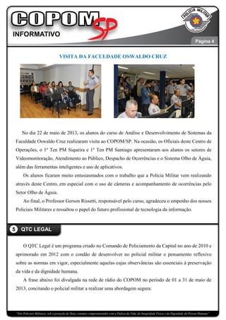 “Nós Policiais Militares, sob a proteção de Deus, estamos compromissados com a Defesa da Vida, da Integridade Física e da Dignidade da Pessoa Humana”
VISITA DA FACULDADE OSWALDO CRUZ
No dia 22 de maio de 2013, os alunos do curso de Análise e Desenvolvimento de Sistemas da
Faculdade Oswaldo Cruz realizaram visita ao COPOM/SP. Na ocasião, os Oficiais deste Centro de
Operações, o 1º Ten PM Siqueira e 1º Ten PM Santiago apresentaram aos alunos os setores de
Videomonitoração, Atendimento ao Público, Despacho de Ocorrências e o Sistema Olho de Águia,
além das ferramentas inteligentes e uso de aplicativos.
Os alunos ficaram muito entusiasmados com o trabalho que a Polícia Militar vem realizando
através deste Centro, em especial com o uso de câmeras e acompanhamento de ocorrências pelo
Setor Olho de Águia.
Ao final, o Professor Gerson Rissetti, responsável pelo curso, agradeceu o empenho dos nossos
Policiais Militares e ressaltou o papel do futuro profissional de tecnologia da informação.
O QTC Legal é um programa criado no Comando de Policiamento da Capital no ano de 2010 e
aprimorado em 2012 com o condão de desenvolver no policial militar o pensamento reflexivo
sobre as normas em vigor, especialmente aquelas cujas observâncias são essenciais à preservação
da vida e da dignidade humana.
A frase abaixo foi divulgada na rede de rádio do COPOM no período de 01 a 31 de maio de
2013, concitando o policial militar a realizar uma abordagem segura:
5 QTC LEGAL
Página 5
Página 5
Página 4
 
