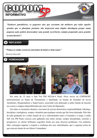 “Nós Policiais Militares, sob a proteção de Deus, estamos compromissados com a Defesa da Vida, da Integridade Física e da Dignidade da Pessoa Humana”
“Senhores patrulheiros, os pequenos atos que executam são melhores que todos aqueles
grandes que se planejam, portanto, não desprezem uma simples abordagem porque numa
pequena ação poderá desencadear uma grande ocorrência; estejam preparados para grandes
acontecimentos”.
“Nunca se renda, exceto às convicções de honra e bom senso.”
Winston Churchill
Por mais de 15 anos o Sub Ten PM 842106-4 Paulo Alves serviu no COPOM/SP,
particularmente na Seção de Treinamento e Qualidade, na função de formador de novos
Atendentes, Despachadores e Supervisores, exercendo com dedicação a nobre função de docente
nos cursos e estágios disponibilizados por este Centro de Operações.
Em todos os momentos durante o seu turno de serviço demonstrou responsabilidade, liderança,
disciplina e inteligência, sempre voluntário para qualquer missão que lhe fosse destinada. Pelo fato
de todo graduado ter a nobre função de ser o intermediador entre o Comando e a tropa, o então
Sub Ten PM Paulo exerceu com galhardia esta nobre missão, sempre disciplinado, coerente e
prospectivo, ao ofertar brilhantes sugestões frente aos mais diversos problemas. Um autêntico
líder, conseguiu angariar o respeito e confiança dos seus subordinados, que o seguiam certos de
que estavam diante de um lídimo Comandante.
7 HOMENAGEM
6 REFLEXÃO
Página 5
 