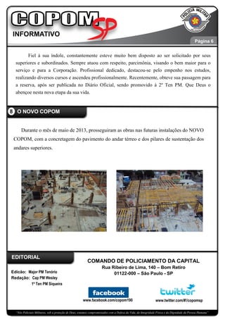 “Nós Policiais Militares, sob a proteção de Deus, estamos compromissados com a Defesa da Vida, da Integridade Física e da Dignidade da Pessoa Humana”
Fiel à sua índole, constantemente esteve muito bem disposto ao ser solicitado por seus
superiores e subordinados. Sempre atuou com respeito, parcimônia, visando o bem maior para o
serviço e para a Corporação. Profissional dedicado, destacou-se pelo empenho nos estudos,
realizando diversos cursos e ascendeu profissionalmente. Recentemente, obteve sua passagem para
a reserva, após ser publicada no Diário Oficial, sendo promovido à 2º Ten PM. Que Deus o
abençoe nesta nova etapa da sua vida.
Durante o mês de maio de 2013, prosseguiram as obras nas futuras instalações do NOVO
COPOM, com a concretagem do pavimento do andar térreo e dos pilares de sustentação dos
andares superiores.
8 O NOVO COPOM
Página 7
Edicão: Major PM Tenório
Redação: Cap PM Wesley
1º Ten PM Siqueira
www.facebook.com/copom190 www.twitter.com/#!/copomsp
EDITORIAL
COMANDO DE POLICIAMENTO DA CAPITAL
Rua Ribeiro de Lima, 140 – Bom Retiro
01122-000 – São Paulo - SP
Página 6
Página 6
 
