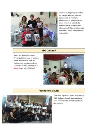 Estamos muito gratos ao Senhor
por termos realizado mais um
treinamento de monitores
alfabetizadores para ganharem
almas através do método da
Alfabetização e Evangelização
Internacional. Mais uma turma de
alunos está sendo abençoada por
este projeto.
IEQ Quixadá
Nesta IEQ levamos o projeto
Presença do Pai, onde os pastores
foram abençoados, além do
treinamento com os membros.
Durante o prático, no impacto 32
almas foram salvas! Aleluia!
Fazendo Discípulos
Formamos a primeira turma do curso IDE
TEEN do Ceará. Uma festa maravilhosa
onde novos talentos e chamados foram
descobertos.
 