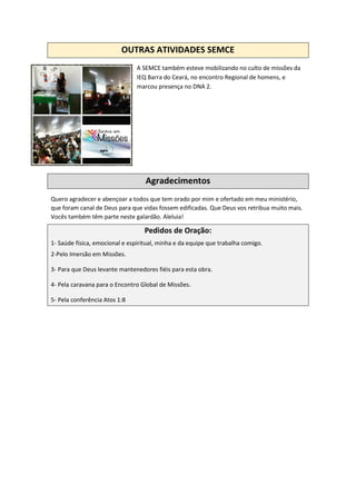 OUTRAS ATIVIDADES SEMCE
A SEMCE também esteve mobilizando no culto de missões da
IEQ Barra do Ceará, no encontro Regional de homens, e
marcou presença no DNA 2.
Agradecimentos
Quero agradecer e abençoar a todos que tem orado por mim e ofertado em meu ministério,
que foram canal de Deus para que vidas fossem edificadas. Que Deus vos retribua muito mais.
Vocês também têm parte neste galardão. Aleluia!
Pedidos de Oração:
1- Saúde física, emocional e espiritual, minha e da equipe que trabalha comigo.
2-Pelo Imersão em Missões.
3- Para que Deus levante mantenedores fiéis para esta obra.
4- Pela caravana para o Encontro Global de Missões.
5- Pela conferência Atos 1:8
 