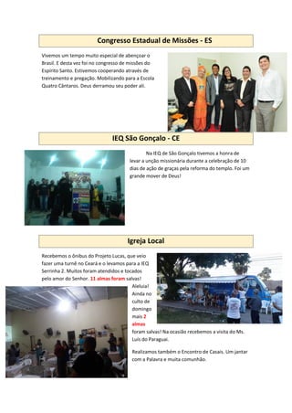 Congresso Estadual de Missões - ES
Vivemos um tempo muito especial de abençoar o
Brasil. E desta vez foi no congresso de missões do
Espírito Santo. Estivemos cooperando através de
treinamento e pregação. Mobilizando para a Escola
Quatro Cântaros. Deus derramou seu poder ali.
IEQ São Gonçalo - CE
Na IEQ de São Gonçalo tivemos a honra de
levar a unção missionária durante a celebração de 10
dias de ação de graças pela reforma do templo. Foi um
grande mover de Deus!
Igreja Local
Recebemos o ônibus do Projeto Lucas, que veio
fazer uma turnê no Ceará e o levamos para a IEQ
Serrinha 2. Muitos foram atendidos e tocados
pelo amor do Senhor. 11 almas foram salvas!
Aleluia!
Ainda no
culto de
domingo
mais 2
almas
foram salvas! Na ocasião recebemos a visita do Ms.
Luís do Paraguai.
Realizamos também o Encontro de Casais. Um jantar
com a Palavra e muita comunhão.
 