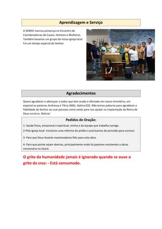 Aprendizagem e Serviço
A SEMCE marcou presença no Encontro de
Coordenadorias de Casais, Homens e Mulheres.
Também levamos um grupo de nossa igreja local.
Foi um tempo especial do Senhor.
Agradecimentos
Quero agradecer e abençoar a todos que tem orado e ofertado em nosso ministério, em
especial as pastoras Andressa e Tânia (MA), Idalina (ES). Não temos palavras para agradecer a
fidelidade do Senhor ao usar pessoas como vocês para nos ajudar na implantação do Reino de
Deus na terra. Aleluia!
Pedidos de Oração:
1- Saúde física, emocional e espiritual, minha e da equipe que trabalha comigo.
2-Pela igreja local. Iniciamos uma reforma do prédio e precisamos de provisão para concluir.
3- Para que Deus levante mantenedores fiéis para esta obra.
4- Para que portas sejam abertas, principalmente onde há pastores resistentes a obras
missionária no Ceará.
O grito da humanidade jamais é ignorado quando se ouve o
grito da cruz: - Está consumado.
 