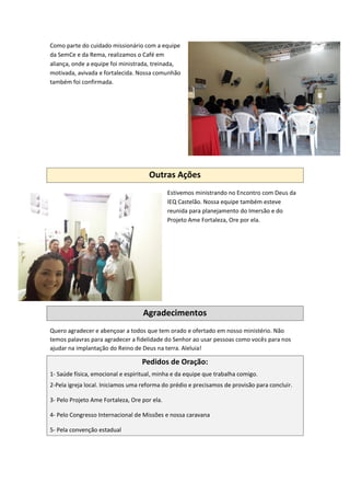 Como parte do cuidado missionário com a equipe
da SemCe e da Rema, realizamos o Café em
aliança, onde a equipe foi ministrada, treinada,
motivada, avivada e fortalecida. Nossa comunhão
também foi confirmada.
Outras Ações
Estivemos ministrando no Encontro com Deus da
IEQ Castelão. Nossa equipe também esteve
reunida para planejamento do Imersão e do
Projeto Ame Fortaleza, Ore por ela.
Agradecimentos
Quero agradecer e abençoar a todos que tem orado e ofertado em nosso ministério. Não
temos palavras para agradecer a fidelidade do Senhor ao usar pessoas como vocês para nos
ajudar na implantação do Reino de Deus na terra. Aleluia!
Pedidos de Oração:
1- Saúde física, emocional e espiritual, minha e da equipe que trabalha comigo.
2-Pela igreja local. Iniciamos uma reforma do prédio e precisamos de provisão para concluir.
3- Pelo Projeto Ame Fortaleza, Ore por ela.
4- Pelo Congresso Internacional de Missões e nossa caravana
5- Pela convenção estadual
 
