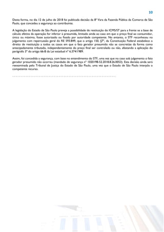 10
Desta forma, no dia 12 de julho de 2018 foi publicada decisão da 8ª Vara da Fazenda Pública da Comarca de São
Paulo, que concedeu a segurança ao contribuinte.
A legislação do Estado de São Paulo preveja a possibilidade de restituição do ICMS/ST para a frente se a base de
cálculo efetiva da operação for inferior à presumida, limitado ainda ao caso em que o preço final ao consumidor,
único ou máximo, fosse autorizado ou fixado por autoridade competente. No entanto, o STF reconheceu no
julgamento com repercussão geral do RE 593.849, que o artigo 150, §7º, da Constituição Federal estabelece o
direito de restituição a todos os casos em que o fato gerador presumido não se concretize da forma como
antecipadamente tributado, independentemente do preço final ser controlado ou não, afastando a aplicação do
parágrafo 3º do artigo 66-B da Lei estadual nº 6.374/1989.
Assim, foi concedida a segurança, com base no entendimento do STF, uma vez que no caso sob julgamento o fato
gerador presumido não ocorreu (mandado de segurança nº 1020198-52.2018.8.26.0053). Esta decisão ainda será
reexaminada pelo Tribunal de Justiça do Estado de São Paulo, uma vez que o Estado de São Paulo interpôs o
competente recurso.
 