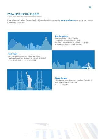 11
Rio de Janeiro
Rua Lauro Müller, 116 – 25º andar
Condomínio do Edifício Rio Sul Center
Botafogo – Rio de Janeiro, RJ – Brasil 22.290-906
T +55 21 3262 3000 F +55 21 3262 3011
São Paulo
Av. Pres. Juscelino Kubitschek, 360 – 10º andar
Vila Nova Conceição – São Paulo, SP – Brasil 04543-000
T +55 11 3077 3500 F +55 11 3077 3501
Nova Iorque
1251 Avenue of the Americas – 27th floor (Suite 2873)
New York, NY 10020-1104 - USA
T +1 212 335 4541
Para saber mais sobre Campos Mello Advogados, visite nosso site www.cmalaw.com ou entre em contato
a qualquer momento.
PARA MAIS INFORMAÇÕES
 