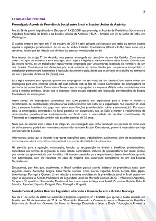 2
LEGISLAÇÃO FEDERAL
Promulgado Acordo de Previdência Social entre Brasil e Estados Unidos da América
No dia 26 de junho foi publicado o Decreto nº 9.422/2018, que promulga o Acordo de Previdência Social entre a
República Federativa do Brasil e os Estados Unidos da América (“EUA”), firmado em 30 de junho de 2015, em
Washington.
O acordo entrará em vigor em 1º de outubro de 2018 e será aplicado a (i) pessoas que estão ou tenham estado
sujeitas à legislação previdenciária de um ou de ambos Estados Contratantes (Brasil e EUA), bem como (ii) a
terceiros, desde que em relação aos direitos das pessoas mencionadas em (i).
Nos termos do artigo 5º do Acordo, uma pessoa empregada no território de um dos Estados Contratantes
deverá, no que diz respeito a este emprego, estar sujeita à legislação exclusivamente deste Estado Contratante.
Da mesma forma, se um trabalhador regularmente empregado por uma empresa localizada no território de um
dos Estados Contratantes for deslocado por essa empresa ao outro Estado por um período temporário, o
trabalhador permanecerá submetido à legislação do primeiro país, desde que o período de trabalho no território
do outro país não ultrapasse 05 (cinco) anos.
Esta regra também será aplicada quando um empregador no território de um Estado Contratante enviar um
empregado para uma empresa afiliada (tal qual definido sob as leis do Estado Contratante do empregador) no
território do outro Estado Contratante. Nesse caso, o empregador e a empresa afiliada serão considerados uma
única e mesma entidade, desde que o emprego tenha estado coberto pela legislação previdenciária do Estado
Contratante do empregador.
Assim sendo, os empregados contratados nos EUA poderão ser expatriados para o Brasil e manter o
recolhimento de contribuições previdenciárias exclusivamente nos EUA, se a expatriação não exceder 05 anos
(i.e., a empresa brasileira não paga nem retém contribuições previdenciárias sobre a remuneração). Por outro
lado, os empregados contratados no Brasil poderão ser expatriados para os EUA e manter o recolhimento de
contribuições previdenciárias exclusivamente no Brasil (sem a necessidade de recolher contribuições de
Terceiros) se a expatriação também não exceder período de 05 anos.
Note que, de acordo com o item 4 do artigo 5º, um empregado que tenha concluído um período de cinco anos
de deslocamento poderá ser novamente expatriado ao outro Estado Contratante, porém é necessário que haja
um intervalo de 6 meses.
Informamos, ainda, que o Acordo traz regras específicas para trabalhadores autônomos, além de trabalhadores
em transporte aéreo e marítimo internacional, e a serviço dos Estados Contratantes.
Há previsão para a aquisição, manutenção, fruição, ou recuperação do direito a benefícios previdenciários,
concedidos nos termos da legislação de cada Estado Contratante, inclusive de aposentadoria por idade, pensão
por morte ou aposentadoria por invalidez. Há também previsão para requerimento desses benefícios, quando
não automáticos, além de recursos em caso de negativa pela autoridade competente de um dos Estados
Contratantes.
Destacamos, por fim, que, atualmente, o Brasil também possui acordo bilateral de previdência social com
seguintes países: Alemanha, Bélgica, Cabo Verde, Canadá, Chile, Coreia, Espanha, França, Grécia, Itália, Japão,
Luxemburgo, Portugal e Quebec. Já em relação a acordos multilaterais de previdência social o Brasil possui em
vigor os seguintes: o Acordo Multilateral de Seguridade Social do Mercado Comum do Sul – Mercosul (Argentina,
Paraguai e Uruguai); e a Convenção Multilateral Ibero-americana de Segurança Social (Argentina, Bolívia, Chile, El
Salvador, Equador, Espanha, Paraguai, Peru, Portugal e Uruguai).
Senado Federal publica Decreto Legislativo alterando a Convenção entre Brasil e Noruega
No dia 1° de junho de 2018, foi publicado o Decreto Legislativo nº 133/2018, que aprova o texto assinado em
Brasília, em 20 de fevereiro de 2014, do "Protocolo Alterando a Convenção entre o Governo da República
Federativa do Brasil e o Governo do Reino da Noruega Destinada a Evitar a Dupla Tributação e Prevenir a
 