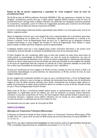 4
Estado do Rio de Janeiro regulamenta a expedição de “aviso amigável” antes do início de
procedimento fiscal
No dia 20 de junho de 2018 foi publicada a Resolução SEFAZ/RJ nº 265, que regulamenta a utilização do “Aviso
Amigável”, procedimento previsto para que o sujeito passivo regularize débitos tributários antes do início de
procedimento fiscal e abrange todos os débitos tributários não declarados e/ou obrigações acessórias pendentes
de cumprimento, constatados a partir de indícios de irregularidade apontados pelo cruzamento de informações
constantes da base de dados dos sistemas corporativos da SEFAZ.
O Aviso é emitido pelo(s) auditor(es) fiscal(is) responsável(is) pelos débitos e um aviso pode conter mais de um
débito e respectivo auditor.
Apesar da legislação mencionar que o aviso amigável não retira a espontaneidade caso o contribuinte queira fazer
a denúncia espontânea de um débito (art. 1º, II, da Resolução), referida espontaneidade só é mantida se for
firmado e cumprido Termo de Regularização Fiscal, vez que o art. 5º determina que as obrigações tributárias
principais discriminadas no aviso amigável não firmadas no Termo de Regularização Fiscal sujeitam o sujeito
passivo avisado à imediata ação fiscal, ensejando a perda da espontaneidade.
A legislação também prevê que o aviso amigável possui caráter meramente informativo e não produz como
consequência nenhuma alteração na imposição de penalidade decorrente de seu descumprimento.
O Aviso Amigável não será considerado válido (caso já tenha sido emitido) nas ações fiscais decorrentes de
ordem judicial ou recomendação do Ministério Público, nos casos de recusa do recebimento, nos casos de
reincidência (considerada pela Resolução como a prática da mesma irregularidade já indicada pela administração
tributária ao mesmo sujeito passivo em auto de infração que tenha sido precedido de aviso amigável não atendido
ou de termo de regularização fiscal não cumprido no intervalo de 3 anos), operações realizadas em posto fiscal
fixo ou blitz e para necessidade de constituição do crédito para evitar a decadência.
O prazo para atendimento do aviso amigável é de 40 dias corridos, contados do envio do mesmo ao DeC e da
concomitante disponibilização no portal eletrônico de relacionamento ou 40 dias corridos do envio do aviso
amigável retificado ao DeC.
O aviso amigável será considerado atendido nos casos em que o contribuinte firmar o Termo de Regularização
Fiscal e realizar, conforme o caso (i) entrega ou retificação das declarações fiscais devidas; e/ou (ii) recolhimento
integral do valor do débito tributário apontado como devido, acompanhado dos acréscimos legais cabíveis ou
pedido de parcelamento do débito. Estas providências devem ser tomadas no prazo de 30 dias contados da data
em que o Termo de Regularização Fiscal for firmado.
Neste prazo de 30 dias, o contribuinte também poderá prestar os esclarecimentos necessários sobre a não
regularização ou regularização parcial dos débitos, por meio de justificativa no próprio sistema eletrônico,
entretanto o prazo para cumprimento do Termo não ficará suspenso. Neste período também é possível que o
contribuinte denuncie e regularize outros débitos tributários, fora do escopo do aviso amigável enviado e
oriundos de períodos ou operações que não foram objeto do aviso.
Esta Resolução entra em vigor a partir de 16 de julho de 2018.
SANTA CATARINA
Alteração nos Tratamentos Tributários Diferenciados
A Secretaria da Fazenda do Estado de Santa Catarina alterou os Tratamentos Tributários Diferenciados (TTD)
nºs 409, 410 e 411, a partir de 01 de junho de 2018, através dos Correios Eletrônicos Circulares SEF/DIAT nºs
11, 12, 14 e 15.
Desta forma, caso algum estabelecimento contribuinte em Santa Catarina usufrua de algum benefício fiscal de tais
TTD, o contabilista responsável deve ter recebido tais comunicados n°s 11, 12, 14 e 15.
 