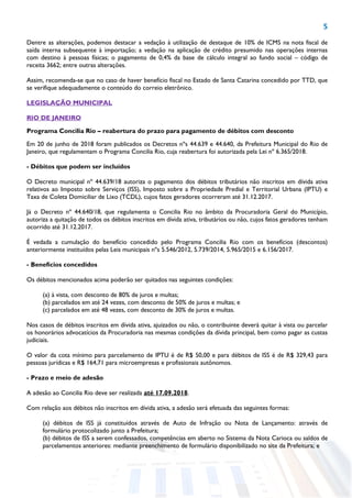 5
Dentre as alterações, podemos destacar a vedação à utilização de destaque de 10% de ICMS na nota fiscal de
saída interna subsequente à importação; a vedação na aplicação de crédito presumido nas operações internas
com destino à pessoas físicas; o pagamento de 0,4% da base de cálculo integral ao fundo social – código de
receita 3662; entre outras alterações.
Assim, recomenda-se que no caso de haver benefício fiscal no Estado de Santa Catarina concedido por TTD, que
se verifique adequadamente o conteúdo do correio eletrônico.
LEGISLAÇÃO MUNICIPAL
RIO DE JANEIRO
Programa Concilia Rio – reabertura do prazo para pagamento de débitos com desconto
Em 20 de junho de 2018 foram publicados os Decretos nºs 44.639 e 44.640, da Prefeitura Municipal do Rio de
Janeiro, que regulamentam o Programa Concilia Rio, cuja reabertura foi autorizada pela Lei nº 6.365/2018.
- Débitos que podem ser incluídos
O Decreto municipal nº 44.639/18 autoriza o pagamento dos débitos tributários não inscritos em dívida ativa
relativos ao Imposto sobre Serviços (ISS), Imposto sobre a Propriedade Predial e Territorial Urbana (IPTU) e
Taxa de Coleta Domiciliar de Lixo (TCDL), cujos fatos geradores ocorreram até 31.12.2017.
Já o Decreto nº 44.640/18, que regulamenta o Concilia Rio no âmbito da Procuradoria Geral do Município,
autoriza a quitação de todos os débitos inscritos em dívida ativa, tributários ou não, cujos fatos geradores tenham
ocorrido até 31.12.2017.
É vedada a cumulação do benefício concedido pelo Programa Concilia Rio com os benefícios (descontos)
anteriormente instituídos pelas Leis municipais nºs 5.546/2012, 5.739/2014, 5.965/2015 e 6.156/2017.
- Benefícios concedidos
Os débitos mencionados acima poderão ser quitados nas seguintes condições:
(a) à vista, com desconto de 80% de juros e multas;
(b) parcelados em até 24 vezes, com desconto de 50% de juros e multas; e
(c) parcelados em até 48 vezes, com desconto de 30% de juros e multas.
Nos casos de débitos inscritos em dívida ativa, ajuizados ou não, o contribuinte deverá quitar à vista ou parcelar
os honorários advocatícios da Procuradoria nas mesmas condições da dívida principal, bem como pagar as custas
judiciais.
O valor da cota mínimo para parcelamento de IPTU é de R$ 50,00 e para débitos de ISS é de R$ 329,43 para
pessoas jurídicas e R$ 164,71 para microempresas e profissionais autônomos.
- Prazo e meio de adesão
A adesão ao Concilia Rio deve ser realizada até 17.09.2018.
Com relação aos débitos não inscritos em dívida ativa, a adesão será efetuada das seguintes formas:
(a) débitos de ISS já constituídos através de Auto de Infração ou Nota de Lançamento: através de
formulário protocolizado junto a Prefeitura;
(b) débitos de ISS a serem confessados, competências em aberto no Sistema da Nota Carioca ou saldos de
parcelamentos anteriores: mediante preenchimento de formulário disponibilizado no site da Prefeitura; e
 