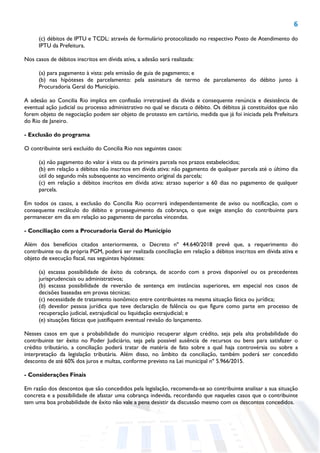 6
(c) débitos de IPTU e TCDL: através de formulário protocolizado no respectivo Posto de Atendimento do
IPTU da Prefeitura.
Nos casos de débitos inscritos em dívida ativa, a adesão será realizada:
(a) para pagamento à vista: pela emissão de guia de pagamento; e
(b) nas hipóteses de parcelamento: pela assinatura de termo de parcelamento do débito junto à
Procuradoria Geral do Município.
A adesão ao Concilia Rio implica em confissão irretratável da dívida e consequente renúncia e desistência de
eventual ação judicial ou processo administrativo no qual se discuta o débito. Os débitos já constituídos que não
forem objeto de negociação podem ser objeto de protesto em cartório, medida que já foi iniciada pela Prefeitura
do Rio de Janeiro.
- Exclusão do programa
O contribuinte será excluído do Concilia Rio nos seguintes casos:
(a) não pagamento do valor à vista ou da primeira parcela nos prazos estabelecidos;
(b) em relação a débitos não inscritos em dívida ativa: não pagamento de qualquer parcela até o último dia
útil do segundo mês subsequente ao vencimento original da parcela;
(c) em relação a débitos inscritos em dívida ativa: atraso superior a 60 dias no pagamento de qualquer
parcela.
Em todos os casos, a exclusão do Concilia Rio ocorrerá independentemente de aviso ou notificação, com o
consequente recálculo do débito e prosseguimento da cobrança, o que exige atenção do contribuinte para
permanecer em dia em relação ao pagamento de parcelas vincendas.
- Conciliação com a Procuradoria Geral do Município
Além dos benefícios citados anteriormente, o Decreto nº 44.640/2018 prevê que, a requerimento do
contribuinte ou da própria PGM, poderá ser realizada conciliação em relação a débitos inscritos em dívida ativa e
objeto de execução fiscal, nas seguintes hipóteses:
(a) escassa possibilidade de êxito da cobrança, de acordo com a prova disponível ou os precedentes
jurisprudenciais ou administrativos;
(b) escassa possibilidade de reversão de sentença em instâncias superiores, em especial nos casos de
decisões baseadas em provas técnicas;
(c) necessidade de tratamento isonômico entre contribuintes na mesma situação fática ou jurídica;
(d) devedor pessoa jurídica que teve declaração de falência ou que figure como parte em processo de
recuperação judicial, extrajudicial ou liquidação extrajudicial; e
(e) situações fáticas que justifiquem eventual revisão do lançamento.
Nesses casos em que a probabilidade do município recuperar algum crédito, seja pela alta probabilidade do
contribuinte ter êxito no Poder Judiciário, seja pela possível ausência de recursos ou bens para satisfazer o
crédito tributário, a conciliação poderá tratar de matéria de fato sobre a qual haja controvérsia ou sobre a
interpretação da legislação tributária. Além disso, no âmbito da conciliação, também poderá ser concedido
desconto de até 60% dos juros e multas, conforme previsto na Lei municipal nº 5.966/2015.
- Considerações Finais
Em razão dos descontos que são concedidos pela legislação, recomenda-se ao contribuinte analisar a sua situação
concreta e a possibilidade de afastar uma cobrança indevida, recordando que naqueles casos que o contribuinte
tem uma boa probabilidade de êxito não vale a pena desistir da discussão mesmo com os descontos concedidos.
 