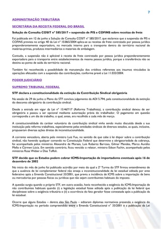 7
ADMINISTRAÇÃO TRIBUTÁRIA
SECRETÁRIA DA RECEITA FEDERAL DO BRASIL
Solução de Consulta COSIT nº 585/2017 – suspensão de PIS e COFINS sobre receitas de frete
Foi publicada em 12 de junho a Solução de Consulta COSIT nº 585/2017, que esclarece que a suspensão de PIS e
COFINS prevista no artigo 40 da Lei nº 10.865/2004 aplica-se as receitas de frete contratado por pessoa jurídica
preponderantemente exportadora, no mercado interno para o transporte dentro do território nacional de
matérias-primas, produtos intermediários e materiais de embalagem.
Contudo, a suspensão não é aplicável à receita de frete contratado por pessoa jurídica preponderantemente
exportadora para o transporte entre estabelecimentos da mesma pessoa jurídica, porque a transferência não se
destina ao ponto de saída do território nacional.
Também foi reconhecida a possibilidade de manutenção dos créditos referentes aos insumos vinculados às
operações efetuadas com a suspensão das contribuições, conforme prevê a Lei 11.033/2004.
PODER JUDICIÁRIO
SUPREMO TRIBUNAL FEDERAL
STF declara a constitucionalidade da extinção da Contribuição Sindical obrigatória
Na sessão de 29 de junho o Pleno do STF concluiu julgamento da ADI 5.794, pela constitucionalidade da extinção
do desconto obrigatório da contribuição sindical.
Desde a entrada em vigor da Lei nº 13.467/17 (Reforma Trabalhista), a contribuição sindical deixou de ser
obrigatória e passou a ser opcional mediante autorização prévia do trabalhador. O pagamento em questão
correspondia a um dia de trabalho, o qual, antes, era recolhido a cada mês de março.
A constitucionalidade do caráter voluntário da contribuição sindical vinha sendo muito discutida desde a sua
instituição pela reforma trabalhista, especialmente pelas entidades sindicais de diversos estados, as quais, inclusive,
propuseram diversas ações diretas de inconstitucionalidade.
A corrente vencedora, aberta pelo ministro Luiz Fux, no sentido de que cabe à lei dispor sobre a contribuição
sindical, não havendo qualquer comando na Constituição Federal que determine a obrigatoriedade da cobrança,
foi acompanhada pelos ministros Alexandre de Moraes, Luís Roberto Barroso, Gilmar Mendes, Marco Aurélio
Mello e Cármen Lúcia. Em sentido contrário, ficou vencido o relator, ministro Edson Fachin, acompanhado pelos
ministros Rosa Weber e Dias Toffoli.
STF decide que os Estados podem cobrar ICMS-Importação de importadores eventuais após 16 de
dezembro de 2002
No início do mês de junho foi publicado acórdão por meio do qual a 2ª Turma do STF firmou entendimento de
que a ausência de lei complementar federal não enseja a inconstitucionalidade da lei estadual editada por ente
federativo após a Emenda Constitucional 33/2001, que previu a incidência de ICMS sobre a importação de bens
ou mercadorias por pessoas físicas ou jurídicas que não sejam contribuintes habituais do imposto.
A questão surgiu quando o próprio STF, em outra ocasião, havia reconhecido a exigência do ICMS-Importação de
não contribuintes habituais quando (i) a legislação estadual fosse editada após a publicação da lei federal que
disciplinasse sobre a exigência tributária e (ii) a ocorrência do fato gerador fosse constatada após a publicação da
lei estadual.
Ocorre que alguns Estados – dentre eles São Paulo – editaram diplomas normativos prevendo a exigência do
ICMS-Importação no período compreendido entre a Emenda Constitucional n° 33/2001 e a publicação da Lei
 