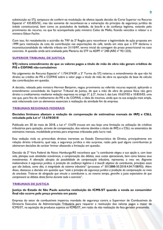 9
substituição ao STJ, tampouco de conferir-se modulação de efeitos àquela decisão da Corte Superior no Recurso
Especial nº 435.835/SC, mas tão somente de reconhecer-se a vulneração do princípio da segurança jurídica de
índole constitucional, bem como os postulados da lealdade, da boa-fé e da confiança legítima, votando pelo
provimento do recurso, no que foi acompanhado pelo ministro Celso de Mello, ficando vencidos o relator e o
ministro Edson Fachin.
Com isso, foi restabelecido o acórdão do TRF da 2ª Região para reconhecer a legitimidade de ação proposta em
1999 para restituição da cota de contribuição nas exportações do café, tendo em vista que o STF declarou a
inconstitucionalidade do referido tributo em 31/10/97, termo inicial da contagem do prazo prescricional no caso
concreto. A questão ainda será analisada pelo Plenário do STF na ADPF nº 248 (ARE nº 951.533).
SUPERIOR TRIBUNAL DE JUSTIÇA
STJ reitera entendimento de que os valores pagos a título de mão de obra não geram créditos de
PIS e COFINS não-cumulativos
No julgamento do Recurso Especial nº 1.734.574/SP, a 2ª Turma do STJ reiterou o entendimento de que não há
direito ao crédito de PIS e COFINS sobre o valor pago a título de mão de obra na apuração da base de cálculo
das contribuições em questão.
A decisão, relatada pelo ministro Herman Benjamin, negou provimento ao referido recurso especial, aplicando o
entendimento consolidado do Superior Tribunal de Justiça, de que a mão de obra de pessoa física não gera
direito a creditamento mediante vedação expressa no artigo 3º, § 2º, Inciso I, das Leis 10.637/02 e 10.833/03, uma
vez que, para fins de creditamento do PIS e do COFINS, a ideia de insumos, ainda que na sua acepção mais ampla,
está relacionada com os elementos essenciais à realização de atividade fim da empresa.
TRIBUNAIS REGIONAIS FEDERAIS
Decisões liminares afastam a vedação de compensação de estimativas mensais de IRPJ e CSLL
veiculada pela Lei nº 13.670/2018
Publicada em 30 de maio de 2018, a Lei nº 13.670 trouxe em seu bojo uma limitação na utilização de créditos
tributários para quitação, através de compensação, dos valores devidos a título de IRPJ e a CSLL na sistemática de
estimativa mensais, modalidade prevista para empresas tributadas pelo lucro real.
Esta vedação viola os primordiais direitos inerentes ao Estado Democrático de Direito, principalmente em
relação direito tributário, qual seja, a segurança jurídica e não surpresa, razão pela qual alguns contribuintes já
obtiveram decisões de caráter liminar afastando a limitação em questão.
Decisão da 2ª Vara Federal de Novo Hamburgo/RS reconhece que “o contribuinte elegeu a sua opção e, com base
nela, planejou suas atividades econômicas, a compensação dos débitos, seus custos operacionais, bem como baseou seus
investimentos. A alteração abrupta da possibilidade de compensação tributária, representa, a meu ver, flagrante
inobservância à segurança jurídica, à proteção da confiança legítima e à boa-fé objetiva do contribuinte, princípios esses
que são balizas, como dito, à integridade do sistema tributário” (processo nº 5012888-50.2018.4.04.7108/RS). Além
disso, destacou a decisão em questão que “viola o princípio da segurança jurídica a proibição da compensação no meio
do ano-base. Trata-se de obrigação que vincula o contribuinte e, ao mesmo tempo, gera-lhe a justa expectativa de que
compensará os débitos desta forma durante todo o exercício”.
TRIBUNAIS DE JUSTIÇA
Justiça do Estado de São Paulo autoriza restituição do ICMS-ST quando a venda ao consumidor
final não ocorre pelo preço previsto em pauta
Empresa do setor de combustíveis impetrou mandado de segurança contra o Supervisor de Combustíveis da
Diretoria Executiva da Administração Tributária para requerer a restituição dos valores pagos a maior de
ICMS/ST, na aquisição de produtos sujeitos ao ICMS/ST, em razão da não realização do fato gerador presumido.
 