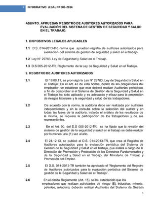 1
1 INFORMATIVO LEGAL Nº 006-2014
ASUNTO: APRUEBAN REGISTRO DE AUDITORES AUTORIZADOS PARA
EVALUACIÓN DEL SISTEMA DE GESTIÓN DE SEGURIDAD Y SALUD
EN EL TRABAJO.
1. DISPOSITIVOS LEGALES APLICABLES
1.1 D.S. 014-2013-TR, norma que aprueban registro de auditores autorizados para
evaluación del sistema de gestión de seguridad y salud en el trabajo.
1.2 Ley N° 29783, Ley de Seguridad y Salud en el Trabajo.
1.3 D.S 005-2012-TR, Reglamento de la Ley de Seguridad y Salud en el Trabajo.
2. REGISTRO DE AUDITORES AUTORIZADOS
2.1 El 19.08.11, se promulgó la Ley N° 29783, Ley de Seguridad y Salud en
el Trabajo. En el Art. 43 de esta norma, dentro de las obligaciones del
empleador, se establece que este deberá realizar Auditorías periódicas
a fin de comprobar si el Sistema de Gestión de la Seguridad y Salud en
el Trabajo ha sido aplicado y es adecuado y eficaz para la prevención
de riesgos laborales y la seguridad y salud de los trabajadores.
2.2 De acuerdo con la norma, la auditoría debe ser realizada por auditores
independientes y en la consulta sobre la selección del auditor y en
todas las fases de la auditoría, incluido el análisis de los resultados de
la misma, se requiere la participación de los trabajadores y de sus
representantes.
2.3 En el Art. 90, del D.S 005-2012-TR, se ha fijado que la revisión del
sistema de gestión de la seguridad y salud en el trabajo se debe realizar
por lo menos una (1) vez al año.
2.4 El 24.12.13, se publicó el D.S. 014-2013-TR, que crea el Registro de
Auditores autorizados para la evaluación periódica del Sistema de
Gestión de la Seguridad y Salud en el Trabajo, que estará a cargo de la
Dirección de Promoción y Protección de los Derechos Fundamentales y
de la Seguridad y Salud en el Trabajo, del Ministerio de Trabajo y
Promoción del Empleo.
2.5 El D.S. 014-2013-TR también ha aprobado el “Reglamento del Registro
de Auditores autorizados para la evaluación periódica del Sistema de
gestión de la Seguridad y Salud en el Trabajo”.
2.6 En el citado Reglamento (Art. 15), se ha establecido que los
empleadores que realizan actividades de riesgo (Ej. Industrias, minería,
petróleo, aviación), deberán realizar Auditorías del Sistema de Gestión
 
