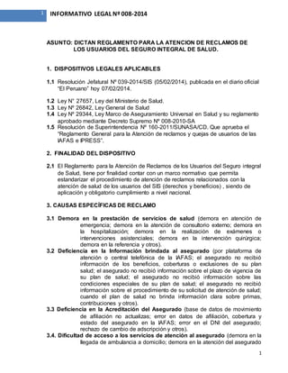 1
1 INFORMATIVO LEGAL Nº 008-2014
ASUNTO: DICTAN REGLAMENTO PARA LA ATENCION DE RECLAMOS DE
LOS USUARIOS DEL SEGURO INTEGRAL DE SALUD.
1. DISPOSITIVOS LEGALES APLICABLES
1.1 Resolución Jefatural Nº 039-2014/SIS (05/02/2014), publicada en el diario oficial
“El Peruano” hoy 07/02/2014.
1.2 Ley N° 27657, Ley del Ministerio de Salud.
1.3 Ley Nº 26842, Ley General de Salud
1.4 Ley Nº 29344, Ley Marco de Aseguramiento Universal en Salud y su reglamento
aprobado mediante Decreto Supremo Nº 008-2010-SA
1.5 Resolución de Superintendencia Nº 160-2011/SUNASA/CD. Que aprueba el
“Reglamento General para la Atención de reclamos y quejas de usuarios de las
IAFAS e IPRESS”.
2. FINALIDAD DEL DISPOSITIVO
2.1 El Reglamento para la Atención de Reclamos de los Usuarios del Seguro integral
de Salud, tiene por finalidad contar con un marco normativo que permita
estandarizar el procedimiento de atención de reclamos relacionados con la
atención de salud de los usuarios del SIS (derechos y beneficios) , siendo de
aplicación y obligatorio cumplimiento a nivel nacional.
3. CAUSAS ESPECÍFICAS DE RECLAMO
3.1 Demora en la prestación de servicios de salud (demora en atención de
emergencia; demora en la atención de consultorio externo; demora en
la hospitalización; demora en la realización de exámenes o
intervenciones asistenciales; demora en la intervención quirúrgica;
demora en la referencia y otros).
3.2 Deficiencia en la Información brindada al asegurado (por plataforma de
atención o central telefónica de la IAFAS; el asegurado no recibió
información de los beneficios, coberturas o exclusiones de su plan
salud; el asegurado no recibió información sobre el plazo de vigencia de
su plan de salud; el asegurado no recibió información sobre las
condiciones especiales de su plan de salud; el asegurado no recibió
información sobre el procedimiento de su solicitud de atención de salud;
cuando el plan de salud no brinda información clara sobre primas,
contribuciones y otros).
3.3 Deficiencia en la Acreditación del Asegurado (base de datos de movimiento
de afiliación no actualizas; error en datos de afiliación, cobertura y
estado del asegurado en la IAFAS; error en el DNI del asegurado;
rechazo de cambio de adscripción y otros).
3.4. Dificultad de acceso a los servicios de atención al asegurado (demora en la
llegada de ambulancia a domicilio; demora en la atención del asegurado
 
