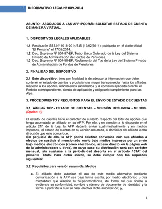 1
1 INFORMATIVO LEGAL Nº 009-2014
ASUNTO: ASOCIADOS A LAS AFP PODRÁN SOLICITAR ESTADO DE CUENTA
DE MANERA VIRTUAL.
1. DISPOSITIVOS LEGALES APLICABLES
1.1 Resolución SBS Nº 1018-2014/SIS (13/02/2014), publicada en el diario oficial
“El Peruano” el 17/02/2014.
1.2 Dec. Supremo Nº 054-97-EF, Texto Único Ordenado de la Ley del Sistema
Privado de Administración de Fondos de Pensiones.
1.3 Dec. Supremo Nº 004-98-EF, Reglamento del Tuo de la Ley del Sistema Privado
de Administración de Fondos de Pensiones
2. FINALIDAD DEL DISPOSITIVO
2.1 Este dispositivo, tiene por finalidad la de adecuar la información que debe
contener el estado de cuentas y propiciar una mayor transparencia hacia los afiliados
respecto a los aportes, rendimientos alcanzados y la comisión aplicada durante el
Período correspondiente, siendo de aplicación y obligatorio cumplimiento para las
Afps.
3. PROCEDIMIENTO Y REQUISITOS PARA EL ENVIO DE ESTADO DE CUENTAS
3.1. Artículo 103°.- ESTADO DE CUENTAS – VERSIÓN RESUMIDA - MEDIOS.
(Opción 1)
El estado de cuentas tiene el carácter de sustento respecto del total de aportes que
tenga acumulado un afiliado en su AFP. Por ello, y en atención a lo dispuesto en el
artículo 21° de la Ley, la AFP deberá enviar cuatrimestralmente y en medios
impresos, el estado de cuentas en su versión resumida, al domicilio del afiliado u otra
dirección que este comunique.
Sin perjuicio de ello, la AFP podrá celebrar convenios con sus afiliados a
efectos de sustituir el mencionado envío bajo medios impresos por un envío
bajo medios electrónicos (correo electrónico, acceso directo en la página web
de la administradora u otros), en cuyo caso su distribución será con carácter
mensual, sin sujetarse a la periodicidad descrita en el artículo 103A° del
presente Título. Para dicho efecto, se debe cumplir con los requisitos
siguientes:
3.2. Requisitos para versión resumida. Medios
a. El afiliado debe autorizar el uso de este medio alternativo mediante
comunicación a la AFP sea bajo forma escrita, por medio electrónico u otra
modalidad que autorice la Superintendencia, de forma tal que conste o
evidencie su conformidad, nombre y número de documento de identidad y la
fecha a partir de la cual se hará efectiva dicha autorización; y,
 
