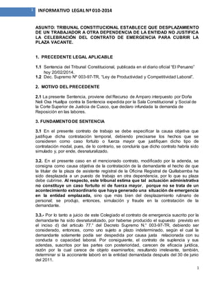 1
1 INFORMATIVO LEGAL Nº 010-2014
ASUNTO: TRIBUNAL CONSTITUCIONAL ESTABLECE QUE DESPLAZAMIENTO
DE UN TRABAJADOR A OTRA DEPENDENCIA DE LA ENTIDAD NO JUSTIFICA
LA CELEBRACIÓN DEL CONTRATO DE EMERGENCIA PARA CUBRIR LA
PLAZA VACANTE.
1. PRECEDENTE LEGAL APLICABLE
1.1 Sentencia del Tribunal Constitucional, publicada en el diario oficial “El Peruano”
hoy 20/02/2014.
1.2 Dec. Supremo Nº 003-97-TR, “Ley de Productividad y Competitividad Laboral”.
2. MOTIVO DEL PRECEDENTE
2.1 La presente Sentencia, proviene del Recurso de Amparo interpuesto por Doña
Neli Oxa Huallpa contra la Sentencia expedida por la Sala Constitucional y Social de
la Corte Superior de Justicia de Cusco, que declaro infundada la demanda de
Reposición en las labores.
3. FUNDAMENTO DE SENTENCIA
3.1 En el presente contrato de trabajo se debe especificar la causa objetiva que
justifique dicha contratación temporal, debiendo precisarse los hechos que se
consideren como caso fortuito o fuerza mayor que justifiquen dicho tipo de
contratación modal, pues, de lo contrario, se concluiría que dicho contrato habría sido
simulado y, por ende, desnaturalizado.
3.2. En el presente caso en el mencionado contrato, modificado por la adenda, se
consigna como causa objetiva de la contratación de la demandante el hecho de que
la titular de la plaza de asistente registral de la Oficina Registral de Quillabamba ha
sido desplazada a un puesto de trabajo en otra dependencia, por lo que su plaza
debe cubrirse. Al respecto, este tribunal estima que tal actuación administrativa
no constituye un caso fortuito ni de fuerza mayor, porque no se trata de un
acontecimiento extraordinario que haya generado una situación de emergencia
en la entidad emplazada, sino que más bien del desplazamiento rutinario de
personal; se produjo, entonces, simulación y fraude en la contratación de la
demandante.
3.3.- Por lo tanto a juicio de este Colegiado el contrato de emergencia suscrito por la
demandante ha sido desnaturalizado, por haberse producido el supuesto previsto en
el inciso d) del articulo 77.° del Decreto Supremo N.° 003-97-TR, debiendo ser
considerado, entonces, como uno sujeto a plazo indeterminado, según el cual la
demandante solamente podía ser despedida por causa justa relacionada con su
conducta o capacidad laboral. Por consiguiente, el contrato de suplencia y sus
adendas, suscritos por las partes con posterioridad, carecen de eficacia jurídica,
razón por la cual carece de objeto examinarlos; resultando irrelevante, también,
determinar si la accionante laboró en la entidad demandada después del 30 de junio
del 2011.
 