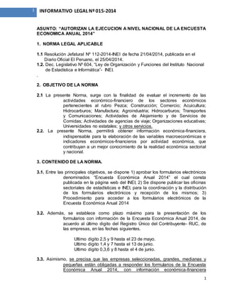 1
1 INFORMATIVO LEGAL Nº 015-2014
ASUNTO: “AUTORIZAN LA EJECUCION A NIVEL NACIONAL DE LA ENCUESTA
ECONOMICA ANUAL 2014”
1. NORMA LEGAL APLICABLE
1.1 Resolución Jefatural Nº 112-2014-INEI de fecha 21/04/2014, publicada en el
Diario Oficial El Peruano, el 25/04/2014.
1.2. Dec. Legislativo Nº 604, “Ley de Organización y Funciones del Instituto Nacional
de Estadística e Informática”- INEI.
.
2. OBJETIVO DE LA NORMA
2.1 La presente Norma, surge con la finalidad de evaluar el incremento de las
actividades económico-financiero de los sectores económicos
pertenecientes al rubro Pezca; Construcción; Comercio; Acuicultura;
Hidrocarburos; Manufactura; Agroindustria; Hidrocarburos; Transportes
y Comunicaciones; Actividades de Alojamiento y de Servicios de
Comidas; Actividades de agencias de viaje; Organizaciones educativas;
Universidades no estatales; y otros servicios.
2.2. La presente Norma, permitirá obtener información económica-financiera,
indispensable para la elaboración de las variables macroeconómicas e
indicadores económicos-financieros por actividad económica, que
contribuyan a un mejor conocimiento de la realidad económica sectorial
y nacional.
3. CONTENIDO DE LA NORMA.
3.1. Entre las principales objetivos, se dispone 1) aprobar los formularios electrónicos
denominados “Encuesta Económica Anual 2014” el cual consta
publicada en la página web del INEI; 2) Se dispone publicar las oficinas
sectoriales de estadísticas e INEI, para la coordinación y la distribución
de los formularios electrónicos y recepción de los mismos; 3)
Procedimiento para acceder a los formularios electrónicos de la
Encuesta Económica Anual 2014
3.2. Además, se establece como plazo máximo para la presentación de los
formularios con información de la Encuesta Económica Anual 2014, de
acuerdo al último digito del Registro Único del Contribuyente- RUC, de
las empresas, en las fechas siguientes.
Ultimo digito 2,5 y 9 hasta el 23 de mayo.
Ultimo digito 1,4 y 7 hasta el 13 de junio.
Ultimo digito 0,3,6 y 8 hasta el 4 de junio.
3.3. Asimismo, se precisa que las empresas seleccionadas, grandes, medianas y
pequeñas están obligadas a responder los formularios de la Encuesta
Económica Anual 2014, con información económica-financiera
 