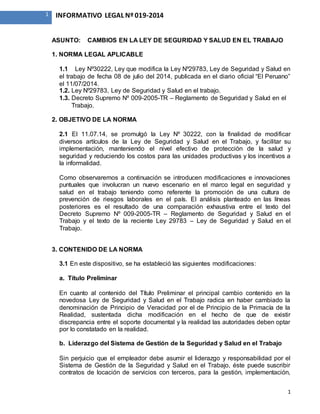 1
1 INFORMATIVO LEGAL Nº 019-2014
ASUNTO: CAMBIOS EN LA LEY DE SEGURIDAD Y SALUD EN EL TRABAJO
1. NORMA LEGAL APLICABLE
1.1 Ley Nº30222, Ley que modifica la Ley Nº29783, Ley de Seguridad y Salud en
el trabajo de fecha 08 de julio del 2014, publicada en el diario oficial “El Peruano”
el 11/07/2014.
1.2. Ley Nº29783, Ley de Seguridad y Salud en el trabajo.
1.3. Decreto Supremo Nº 009-2005-TR – Reglamento de Seguridad y Salud en el
Trabajo.
2. OBJETIVO DE LA NORMA
2.1 El 11.07.14, se promulgó la Ley Nº 30222, con la finalidad de modificar
diversos artículos de la Ley de Seguridad y Salud en el Trabajo, y facilitar su
implementación, manteniendo el nivel efectivo de protección de la salud y
seguridad y reduciendo los costos para las unidades productivas y los incentivos a
la informalidad.
Como observaremos a continuación se introducen modificaciones e innovaciones
puntuales que involucran un nuevo escenario en el marco legal en seguridad y
salud en el trabajo teniendo como referente la promoción de una cultura de
prevención de riesgos laborales en el país. El análisis planteado en las líneas
posteriores es el resultado de una comparación exhaustiva entre el texto del
Decreto Supremo Nº 009-2005-TR – Reglamento de Seguridad y Salud en el
Trabajo y el texto de la reciente Ley 29783 – Ley de Seguridad y Salud en el
Trabajo.
3. CONTENIDO DE LA NORMA
3.1 En este dispositivo, se ha estableció las siguientes modificaciones:
a. Título Preliminar
En cuanto al contenido del Título Preliminar el principal cambio contenido en la
novedosa Ley de Seguridad y Salud en el Trabajo radica en haber cambiado la
denominación de Principio de Veracidad por el de Principio de la Primacía de la
Realidad, sustentada dicha modificación en el hecho de que de existir
discrepancia entre el soporte documental y la realidad las autoridades deben optar
por lo constatado en la realidad.
b. Liderazgo del Sistema de Gestión de la Seguridad y Salud en el Trabajo
Sin perjuicio que el empleador debe asumir el liderazgo y responsabilidad por el
Sistema de Gestión de la Seguridad y Salud en el Trabajo, éste puede suscribir
contratos de locación de servicios con terceros, para la gestión, implementación,
 