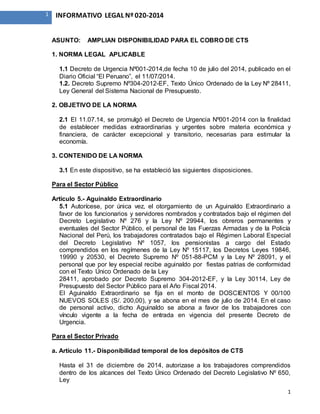 1
1 INFORMATIVO LEGAL Nº 020-2014
ASUNTO: AMPLIAN DISPONIBILIDAD PARA EL COBRO DE CTS
1. NORMA LEGAL APLICABLE
1.1 Decreto de Urgencia Nº001-2014,de fecha 10 de julio del 2014, publicado en el
Diario Oficial “El Peruano”, el 11/07/2014.
1.2. Decreto Supremo Nº304-2012-EF, Texto Único Ordenado de la Ley Nº 28411,
Ley General del Sistema Nacional de Presupuesto.
2. OBJETIVO DE LA NORMA
2.1 El 11.07.14, se promulgó el Decreto de Urgencia Nº001-2014 con la finalidad
de establecer medidas extraordinarias y urgentes sobre materia económica y
financiera, de carácter excepcional y transitorio, necesarias para estimular la
economía.
3. CONTENIDO DE LA NORMA
3.1 En este dispositivo, se ha estableció las siguientes disposiciones.
Para el Sector Público
Artículo 5.- Aguinaldo Extraordinario
5.1 Autorícese, por única vez, el otorgamiento de un Aguinaldo Extraordinario a
favor de los funcionarios y servidores nombrados y contratados bajo el régimen del
Decreto Legislativo Nº 276 y la Ley Nº 29944, los obreros permanentes y
eventuales del Sector Público, el personal de las Fuerzas Armadas y de la Policía
Nacional del Perú, los trabajadores contratados bajo el Régimen Laboral Especial
del Decreto Legislativo Nº 1057, los pensionistas a cargo del Estado
comprendidos en los regímenes de la Ley Nº 15117, los Decretos Leyes 19846,
19990 y 20530, el Decreto Supremo Nº 051-88-PCM y la Ley Nº 28091, y el
personal que por ley especial recibe aguinaldo por fiestas patrias de conformidad
con el Texto Único Ordenado de la Ley
28411, aprobado por Decreto Supremo 304-2012-EF, y la Ley 30114, Ley de
Presupuesto del Sector Público para el Año Fiscal 2014.
El Aguinaldo Extraordinario se fija en el monto de DOSCIENTOS Y 00/100
NUEVOS SOLES (S/. 200,00), y se abona en el mes de julio de 2014. En el caso
de personal activo, dicho Aguinaldo se abona a favor de los trabajadores con
vínculo vigente a la fecha de entrada en vigencia del presente Decreto de
Urgencia.
Para el Sector Privado
a. Artículo 11.- Disponibilidad temporal de los depósitos de CTS
Hasta el 31 de diciembre de 2014, autorizase a los trabajadores comprendidos
dentro de los alcances del Texto Único Ordenado del Decreto Legislativo Nº 650,
Ley
 