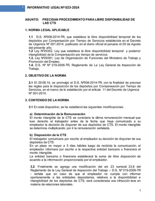 1
1 INFORMATIVO LEGAL Nº 023-2014
ASUNTO: PRECISAN PROCEDIMIENTO PARA LIBRE DISPONIBILIDAD DE
LAS CTS
1. NORMA LEGAL APLICABLE
1.1 D.S. Nº008-2014-TR, que establece la libre disponibilidad temporal de los
depósitos por Compensación por Tiempo de Servicios establecida en el Decreto
de Urgencia Nº 001-2014, publicado en el diario oficial el peruano el 29 de Agosto
del presente año.
1.2 Ley Nº29352, Ley que establece la libre disponibilidad temporal y posterior
intangibilidad de la Compensación por tiempo de servicios.
1.3. Ley Nº29381, Ley de Organización de Funciones del Ministerio de Trabajo y
Promoción del Empleo.
1.4. D.S. Nº Nº 019-2006-TR, Reglamento de La Ley General de Inspección de
Trabajo.
2. OBJETIVO DE LA NORMA
2.1 El 29.08.14, se promulgó el D.S. Nº008-2014-TR, con la finalidad de precisar
las reglas para la disposición de los depósitos por Compensación por Tiempo de
Servicios, en el marco de lo establecido por el artículo 11 del Decreto de Urgencia
Nº 001-2014.
3. CONTENIDO DE LA NORMA
3.1 En este dispositivo, se ha estableció las siguientes modificaciones:
a) Determinación de la Remuneración
El monto intangible de la CTS se considera la última remuneración mensual que
tuvo derecho el trabajador antes de la fecha que haya comunicado a su
empleador la decisión de disponer de sus depósitos de CTS. El monto intangible
se determina multiplicando por 4 la remuneración señalada.
b) Disposición de la CTS
El trabajador comunicara por escrito al empleador su decisión de disponer de sus
depósitos de CTS
En un plazo no mayor a 5 días hábiles luego de recibida la comunicación, el
empleador informara por escrito a la respectiva entidad bancaria o financiera el
monto intangible.
La entidad bancaria o financiera establecerá la suma de libre disposición de
acuerdo a la información proporcionada por el empleador.
3.2. Finalmente se agrega una modificación del art. 23 numeral 23.8 del
Reglamento de la Ley General de Inspección del Trabajo – D.S. Nº 019-2006-TR
- señala que en caso de que el empleador no cumpla con informar
oportunamente a las entidades depositarias, relativos a la disponibilidad e
intangibilidad de los depósitos de CTS, será considerada una infracción leve en
materia de relaciones laborales.
 