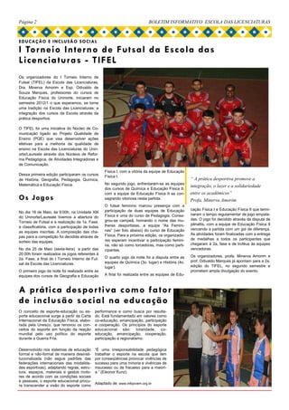 Página 2                                                                   BOLETIM INFORMATIVO ESCOLA DAS LICENCIATURAS



EDUCAÇÃO E INCLUSÃO SOCIAL
I Torneio Interno de Futsal da Escola das
Licencia turas - TIFEL
Os organizadores do I Torneio Interno de
Futsal (TIFEL) da Escola das Licenciaturas,
Dra. Minerva Amorim e Esp. Odivaldo de
Souza Marques, professores do cursos de
Educação Física do Uninorte, iniciaram no
semestre 2012/1 o que esperamos, se torne
uma tradição na Escola das Licenciaturas: a
integração dos cursos da Escola através da
prática desportiva.

O TIFEL foi uma iniciativa do Núcleo de Co-
municação ligado ao Projeto Qualidade de
Ensino (PQE) que visa desenvolver ações
efetivas para a melhoria da qualidade de
ensino na Escola das Licenciaturas do Unin-
orte/Laureate através dos Núcleos de Refor-
ma Pedagógica, de Atividades Integradoras e
de Comunicação.
                                                  Física I, com a vitória da equipe de Educação
Dessa primeira edição participaram os cursos      Física I.
de História, Geografia, Pedagogia, Química,                                                        “ A prática desportiva promove a
Matemática e Educação Física.                     No segundo jogo, enfrentaram-se as equipes
                                                                                                   integração, o lazer e a solidariedade
                                                  dos cursos de Química e Educação Física II,
                                                  com a equipe de Educação Física II se con-       entre os acadêmicos”
Os Jogos                                          sagrando vitoriosa nesta partida.                Profa. Minerva Amorim
                                                  O futsal feminino marcou presença com a
                                                  participação de duas equipes de Educação         cação Física I e Educação Física II que termi-
No dia 18 de Maio, às 9:00h, na Unidade XIII
                                                  Física e uma do curso de Pedagogia. Consa-       naram o tempo regulamentar de jogo empata-
do Uninorte/Laureate tivemos a abertura do
                                                  grou-se campeã, honrando o nome das mu-          das. O jogo foi decidido através da disputa de
Torneio de Futsal e a realização da 1a. Fase,
                                                  lheres desportistas, a equipe “As Femini-        pênaltis, com a equipe de Educação Física II
a classificatória, com a participação de todas
                                                  nas” (ver foto abaixo) do curso de Educação      vencendo a partida com um gol de diferença.
as equipes inscritas. A composição das cha-
                                                  Física. Para a próxima edição, os organizado-    As atividades foram finalizadas com a entrega
pas para a competição foi decidida através de
                                                  res esperam incentivar a participação femini-    de medalhas a todos os participantes que
sorteio das equipes.
                                                  na, não só como torcedoras, mas como parti-      chegaram à 2a, fase e de troféus às equipes
No dia 25 de Maio (sexta-feira) a partir das      cipantes.                                        vencedoras.
20:00h foram realizados os jogos referentes à
                                                  O quarto jogo da noite foi a disputa entre as    Os organizadores, profa. Minerva Amorim e
2a. Fase, a final do I Torneio Interno de Fut-
                                                  equipes de Química (3o. lugar) e História (4o.   prof. Odivaldo Marques já apontam para a 2a.
sal da Escola das Licenciaturas.
                                                  lugar).                                          edição do TIFEL, no segundo semestre e
O primeiro jogo da noite foi realizado entre as                                                    prometem ampla divulgação do evento.
equipes dos cursos de Geografia e Educação        A final foi realizada entre as equipes de Edu-



A prática despor tiva como fa tor
de inclusão social na educação
O conceito de esporte-educação ou es-       performance e como busca por resulta-
porte educacional surge a partir da Carta   do. Está fundamentado em valores como
Internacional da Educação Física, elabo-    co-educação, emancipação, participação
rada pela Unesco, que renovou os con-       e cooperação. Os princípios do esporte
ceitos do esporte em função da reação       educacional são: totalidade, co-
mundial pelo uso político do esporte        educação, emancipação, cooperação,
durante a Guerra Fria.                      participação e regionalismo.

Desenvolvido nos sistemas de educação       “É uma irresponsabilidade pedagógica
formal e não-formal de maneira desinsti-    trabalhar o esporte na escola que tem
tucionalizada (não segue padrões das        por conseqüências provocar vivências de
federações internacionais das modalida-     sucesso para uma minoria e vivências de
des esportivas), adaptando regras, estru-   insucesso ou de fracasso para a maiori-
tura, espaços, materiais e gestos moto-     a.” (Eleonor Kunz).
res de acordo com as condições sociais
e pessoais, o esporte educacional procu-
                                            Adaptado de www.infojovem.org.br
ra transcender a visão do esporte como
 