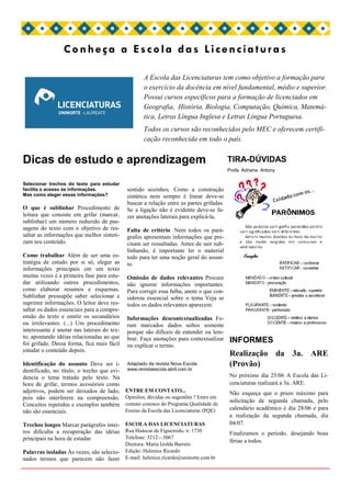Conheça a Escola das Licenciaturas

                                                     A Escola das Licenciaturas tem como objetivo a formação para
                                                     o exercício da docência em nível fundamental, médio e superior.
                                                     Possui cursos específicos para a formação de licenciados em
                                                     Geografia, História, Biologia, Computação, Química, Matemá-
                                                     tica, Letras Língua Inglesa e Letras Língua Portuguesa.
                                                     Todos os cursos são reconhecidos pelo MEC e oferecem certifi-
                                                     cação reconhecida em todo o país.


Dicas de estudo e aprendizagem                                                            TIRA-DÚVIDAS
                                                                                          Profa. Adriana Antony

Selecionar trechos do texto para estudar
facilita o acesso às informações.            sentido sozinhos. Como a construção
Mas como eleger essas informações?           sintática nem sempre é linear deve-se
                                             buscar a relação entre as partes grifadas.
O que é sublinhar Procedimento de            Se a ligação não é evidente deve-se fa-
leitura que consiste em grifar (marcar,      zer anotações laterais para explicá-la.
sublinhar) um número reduzido de pas-
sagens do texto com o objetivo de res-       Falta de critério Nem todos os pará-
saltar as informações que melhor sinteti-    grafos apresentam informações que pre-
zam seu conteúdo.                            cisam ser ressaltadas. Antes de sair sub-
                                             linhando, é importante ler o material
Como trabalhar Além de ser uma es-           todo para ter uma noção geral do assun-
tratégia de estudo por si só, eleger as      to.
informações principais em um texto
muitas vezes é a primeira fase para estu-    Omissão de dados relevantes Procure
dar utilizando outros procedimentos,         não ignorar informações importantes.
como elaborar resumos e esquemas.            Para corrigir essa falha, anote o que con-
Sublinhar pressupõe saber selecionar e       siderou essencial sobre o tema Veja se
suprimir informações. O leitor deve res-     todos os dados relevantes aparecem.
saltar os dados essenciais para a compre-
ensão do texto e omitir os secundários       Informações descontextualizadas Fo-
ou irrelevantes. (...) Um procedimento       ram marcados dados soltos somente
interessante é anotar nas laterais do tex-   porque são difíceis de entender ou lem-
to, apontando idéias relacionadas ao que     brar. Faça anotações para contextualizar
foi grifado. Dessa forma, fica mais fácil                                                 INFORMES
                                             ou explicar o termo.
estudar o conteúdo depois.
                                                                                          Realização da 3a. ARE
Identificação do assunto Deve ser i-         Adaptado da revista Nova Escola              (Provão)
dentificado, no título, o trecho que evi-    www.revistaescola.abril.com.br
dencia o tema tratado pelo texto. Na                                                      No próximo dia 25/06 A Escola das Li-
hora de grifar, termos acessórios como                                                    cenciaturas realizará a 3a. ARE.
adjetivos, podem ser deixados de lado,       ENTRE EM CONTATO...
                                                                                          Não esqueça que o prazo máximo para
pois não interferem na compreensão.          Opiniões, dúvidas ou sugestões ? Entre em
                                                                                          solicitação de segunda chamada, pelo
Conceitos repetidos e exemplos também        contato conosco do Programa Qualidade de
                                             Ensino da Escola das Licenciaturas (PQE)     calendário acadêmico é dia 28/06 e para
não são essenciais.
                                                                                          a realização da segunda chamada, dia
Trechos longos Marcar parágrafos intei- ESCOLA DAS LICENCIATURAS                          04/07.
ros dificulta a recuperação das idéias Rua Huáscar de Figueiredo, n. 1730                 Finalizamos o período, desejando boas
principais na hora de estudar.          Telefone: 3212—5067
                                                                                          férias a todos.
                                             Diretora: Maria Izolda Barreto
Palavras isoladas Às vezes, são selecio-     Edição: Helenice Ricardo
nados termos que parecem não fazer           E-mail: helenice.ricardo@uninorte.com.br
 