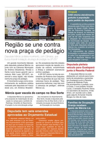 MANDATO PARTICIPATIVO - DEFESA DE DIREITOS
Região se une contra
nova praça de pedágio
Deputada Márcia Lia lidera movimento, com Câmaras, que
busca impedir instalação de praça de pedágio na SP-257
A assistência jurídica gratuita
oferecida pela Ordem dos Advo-
gados do Brasil (OAB) Subse-
ção de Patrocínio Paulista, na
cidade de Itirapuã, foi retomada
em julho, quase dois meses de-
pois de ter sido suspensa sob
a alegação de impossibilidade
de locomoção da equipe. A ar-
ticulação pela volta do serviço
foi feita pela deputada estadual
Márcia Lia, a pedido do prefeito
Rui Gonçalves.
A vice-prefeita da cidade,
Consuelita, e o vereador Aquine-
lo Leite Cruz agradeceram o es-
forço da deputada Márcia Lia
para recuperar o serviço.
A deputada estadual visitou a área
de ocupação da Granja, às margens da
Rodovia Maurílio Biagi (SPA-343/322),
em Sertãozinho, para verificar as con-
dições em que estão vivendo mais de
370 famílias, com inúmeras crianças.
No último dia 16 de maio, elas foram
removidas do local em que viviam
havia seis anos e se alojaram em um
terreno próximo, de forma bastan-
te precária. “É terrível isso, mas nós
continuamos trabalhando por uma so-
lução”, afirma a deputada Márcia Lia
https://goo.gl/ubmrwM
A deputada estadual Márcia Lia
teve sete emendas à Lei de Diretri-
zes Orçamentárias (LDO) aprovadas
na peça que irá nortear a construção
do orçamento estadual de 2018. As
propostas apresentam alteração de
meta de programas de esporte e la-
zer, saúde, ensino superior, agricul-
tura, infraestrutura urbana e trans-
porte público.
“Queremos ampliar alguns pro-
gramas do Governo do Estado para
que eles atinjam mais famílias e ofe-
reçam maior qualidade de vida ao
povo paulista, em especial aqueles
que são minoria e têm menos recur-
sos”, observa a deputada Márcia Lia.
https://goo.gl/N1cwdn
OAB retoma atendimento
gratuito à população
após pedido da deputada
Famílias da Ocupação
Granja recebem
apoio de Márcia Lia
Deputada tem sete emendas
aprovadas ao Orçamento Estadual
Um grande movimento liderado
pela deputada estadual Márcia Lia
junto com as Câmaras Municipais
de Américo Brasiliense, Rincão e
Santa Lúcia busca garantir que a
rodovia Aldo Lupo (SP-257), es-
sencial a essa região, não receba
nenhuma praça de pedágio.
O movimento surgiu como enca-
minhamento de audiência pública
realizada pela deputada em março
deste ano, em Américo Brasilien-
Audiência pública reuniu executivo, legislativo e representantes do setor privado
se. Os vereadores das três cidades
aprovaram moção de repúdio à in-
clusão da rodovia, encaminhada
à Artesp e coletaram assinaturas
contra o pedágio.
A SP-257 entrou no lote de con-
cessões da Rodovia dos Calçados
e não há garantias de que não terá
cobrança futura de pedágio. “Nós
queremos melhorias, mas não com
a cobrança de pedágio”, defende
Márcia Lia.
Itirapuã
A deputada Márcia Lia apresentou
uma proposta de implantação de edu-
cação no campo para o prefeito de
Restinga, Amarildo do Nascimento.
O projeto é uma reivindicação antiga
dos moradores do Assentamento
Boa Sorte, levada à deputada pela
vereadora Ana do Boa Sorte e tem a
simpatia da equipe da atual Diretoria
de Educação do município.
Márcia quer escola do campo no Boa Sorte
A deputada Márcia Lia está
pleiteando um veículo para trans-
porte de estudantes e pacientes
em Guatapará junto à Receita
Federal de Ribeirão Preto.
Ela acompanhou o prefeito Jura-
ci Costa, o vice-prefeito Vicente
Lucas, o vereador Paulinho Siena
e o secretário de Governo, Irmão
Airton, em reunião com o dele-
gado adjunto Armando Vicente
Borges no mês de maio.
Deputada pleiteia
veículo para Guatapará
junto à Receita Federal
 