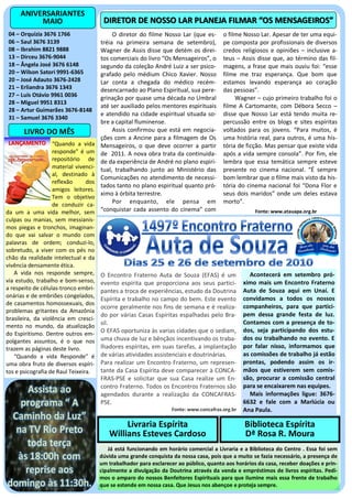 ANIVERSARIANTES
          MAIO                          DIRETOR DE NOSSO LAR PLANEJA FILMAR “OS MENSAGEIROS”
 04 – Orquízia 3676 1766                    O diretor do filme Nosso Lar (que es-       o filme Nosso Lar. Apesar de ter uma equi-
 06 – Saul 3676 3139                   tréia na primeira semana de setembro),           pe composta por profissionais de diversos
 08 – Ibrahim 8821 9888                Wagner de Assis disse que detém os direi-        credos religiosos e opiniões – inclusive a-
 13 – Dirceu 3676-9044                 tos comerciais do livro “Os Mensageiros”, o      teus – Assis disse que, ao término das fil-
 18 – Ângela José 3676 6148            segundo da coleção André Luiz a ser psico-       magens, a frase que mais ouviu foi: “esse
 20 – Wilson Satori 9991-6365          grafado pelo médium Chico Xavier. Nosso          filme me traz esperança. Que bom que
 20 – José Adauto 3676-2428            Lar conta a chegada do médico recém-             estamos levando esperança ao coração
 21 – Erliandra 3676 1343              desencarnado ao Plano Espiritual, sua pere-      das pessoas”.
 27 – Luis Otávio 9961 0036            grinação por quase uma década no Umbral               Wagner – cujo primeiro trabalho foi o
 28 – Miguel 9951 8313
                                       até ser auxiliado pelos mentores espirituais     filme A Cartomante, com Débora Secco –
 28 – Artur Guimarães 3676-8148
                                       e atendido na cidade espiritual situada so-      disse que Nosso Lar está tendo muita re-
 31 – Samuel 3676 3340
                                       bre a capital fluminense.                        percussão entre os blogs e sites espíritas
       LIVRO DO MÊS                         Assis confirmou que está em negocia-        voltados para os jovens. “Para muitos, é
                                       ções com a Ancine para a filmagem de Os          uma história real, para outros, é uma his-
 LANÇAMENTO “Quando a vida             Mensageiros, o que deve ocorrer a partir         tória de ficção. Mas pensar que existe vida
                   responde” é um      de 2011. A nova obra trata da continuida-        após a vida sempre consola”. Por fim, ele
                   repositório de      de da experiência de André no plano espiri-      lembra que essa temática sempre esteve
                   material vivenci-   tual, trabalhando junto ao Ministério das        presente no cinema nacional. “É sempre
                   al, destinado à
                                       Comunicações no atendimento de necessi-          bom lembrar que o filme mais visto da his-
                   reflexão      dos
                                       tados tanto no plano espiritual quanto pró-      tória do cinema nacional foi “Dona Flor e
                   amigos leitores.
                                       ximo à órbita terrestre.                         seus dois maridos” onde um deles estava
                   Tem o objetivo
                   de conduzir ca-
                                            Por enquanto, ele pensa em                  morto”.
da um a uma vida melhor, sem           “conquistar cada assento do cinema” com                       Fonte: www.atauapa.org.br
culpas ou manias, sem messianis-
mos piegas e tronchos, imaginan-
do que vai salvar o mundo com
palavras de ordem; conduzi-lo,
sobretudo, a viver com os pés no
chão da realidade intelectual e da
vivência densamente ética.
   A vida nos responde sempre,         O Encontro Fraterno Auta de Souza (EFAS) é um               Acontecerá em setembro pró-
via estudo, trabalho e bom-senso,      evento espírita que proporciona aos seus partici-         ximo mais um Encontro Fraterno
a respeito de células-tronco embri-    pantes a troca de experiências, estudo da Doutrina        Auta de Souza aqui em Unaí. E
onárias e de embriões congelados,                                                                convidamos a todos os nossos
                                       Espírita e trabalho no campo do bem. Este evento
de casamentos homossexuais, dos
                                       ocorre geralmente nos fins de semana e é realiza-         companheiros, para que partici-
problemas gritantes da Amazônia
                                       do por várias Casas Espíritas espalhadas pelo Bra-        pem dessa grande festa de luz.
brasileira, da violência em cresci-
                                       sil.                                                      Contamos com a presença de to-
mento no mundo, da atualização
                                       O EFAS oportuniza às varias cidades que o sediam,         dos, seja participando dos estu-
do Espiritismo. Dentre outros em-
polgantes assuntos, é o que nos        uma chuva de luz e bênçãos incentivando os traba-         dos ou trabalhando no evento. E
trazem as páginas deste livro.         lhadores espíritas, em suas tarefas, a implantação        por falar nisso, informamos que
   “Quando a vida Responde” é          de várias atividades assistenciais e doutrinárias.        as comissões de trabalho já estão
uma obra fruto de diversos espíri-     Para realizar um Encontro Fraterno, um represen-          prontas, podendo assim os ir-
tos e psicografia de Raul Teixeira.    tante da Casa Espírita deve comparecer à CONCA-           mãos que estiverem sem comis-
                                       FRAS-PSE e solicitar que sua Casa realize um En-          são, procurar a comissão central
                                       contro Fraterno. Todos os Encontros Fraternos são         para se encaixarem nas equipes.
                                       agendados durante a realização da CONCAFRAS-                Mais informações ligue: 3676-
                                       PSE.                                                      6632 e fale com a Marlúcia ou
                                                                   Fonte: www.concafras.org.br   Ana Paula.

                                               Livraria Espírita                                 Biblioteca Espírita
                                          Willians Esteves Cardoso                               Dª Rosa R. Moura
                                          Já está funcionando em horário comercial a Livraria e a Biblioteca do Centro . Essa foi sem
                                       dúvida uma grande conquista da nossa casa, pois que a muito se fazia necessário, a presença de
                                       um trabalhador para esclarecer ao público, quanto aos horários da casa, receber doações e prin-
                                       cipalmente a divulgação da Doutrina através da venda e empréstimos de livros espíritas. Pedi-
                                       mos o amparo do nossos Benfeitores Espirituais para que ilumine mais essa frente de trabalho
                                       que se estende em nossa casa. Que Jesus nos abençoe e proteja sempre.
 