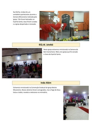Na IEQ Pq. Irmãos foi um
verdadeiro pentecostes durante a
Semana Missionária realizada pela
igreja. Três foram batizados no
Espírito Santo, duas foram curadas
e a igreja despertada e renovada.
IEQ Jd. Jatobá
Nesta igreja estivemos ministrando na Semana do
Bom Samaritano. Mais uma igreja que foi avivada
e cheia do Espírito Santo.
Indo Além
Estivemos ministrando na Convenção Estadual da Igreja Batista
Missionária. Novos obreiros foram consagrados, mas o fogo de Deus
tocou a todos, novatos e veteranos no ministério.
 